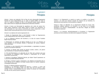 Capitulo I
                                                                       Principios                                                                       Principios
      Artículo 1: Somos una Institución Civil sin fines de lucro denominada Organización   Artículo 5: La Organización es neutral en cuanto a la política y las denomi-
      Mundial de Scouts independientes por sus siglas en Español (OMSI), con sede ini-     naciones y no actúa por intereses privados de ninguno de sus miembros. Se
      cial en la ciudad de Santiago de Chile y con personería jurídica propia, pudiendo    abstendrá de tomar posición en temas políticos y religiosos.
      fijar su sede a futuro en cualquier país a decisión de las instituciones miembros.
                                                                                           Artículo 6: Todos los Miembros de la Organización Mundial de Scouts Inde-
      Artículo 2: Somos una Hermandad de seguidores, de la obra de nuestro Fun-            pendientes, deberán adherirse a la Promesa y La Ley Scout, en un lenguaje
      dador Robert Stephenson Smith Baden Powell of Gilwell, nos declaramos en             apropiado a las culturas e individualidades de cada País o Región, de acuerdo
      una hermandad en el que existe el sentimiento de mutua comprensión y cama-           al escultismo tradicional
      radería, siendo nuestra guía para tal fin La Ley y La Promesa Scout.
                                                                                           Artículo 7: Al promover desinteresadamente el Escultismo, la Organización
      Artículo 3: Los objetivos de nuestra organización son:                               promueve los fines caritativos a los efectos de la Legislación Impositiva.

      1. Brindar de Organización Base a nivel Mundial a todas las Organizaciones
      Scouts Independientes que ha bien deseen integrarnos.

      2. Ser un Referente autentico del Escultismo y la obra de nuestro Fundador
      Baden Powell de Gilwell.

      3. Proporcionar un esquema de Valores basados en la Ley y La Promesa así
      como también en los principios Morales y Espirituales de nuestras Organiza-
      ciones Nacionales.

      4. Contribuir al sano desarrollo de las potencialidades y capacidades de quienes
      practican el escultismo tradicional

      5. Construir un Mundo mejor donde las barreras sociales, raciales y de género
      sean inexistentes en nuestras Instituciones Afiliadas.

      6. El fin del Movimiento es la educación de los niños (as) y jóvenes para que
      se conviertan en ciudadanos libres, tolerantes y responsables de un estado
      democrático constitucional.

      7. Practicar el Escultismo Tradicional descrito por Baden Powell basándonos en
      su obra ESCULTISMO PARA MUCHACHOS.

      8. Divulgar y Acentuar nuestro compromiso a los objetivos de desarrollo del mi-
      lenio descritos por la UNESCO, de donde emanan parte de nuestros programas
      y estrategias de desarrollo.

      Artículo 4: La Misión de Nuestra Institución es:
      Contribuir a la formación integral de Niños/as y jóvenes a través del
      cumplimiento de sus deberes para con Dios, para con los demás y para
      consigo mismo, incorporándolos de esa manera al proceso de crecimiento
      de cada uno de nuestros países miembros.

Pág. 04                                                                                                                                                                Pág. 05
 