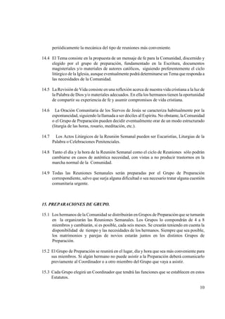 periódicamente la mecánica del tipo de reuniones más conveniente.

14.4 El Tema consiste en la propuesta de un mensaje de fe para la Comunidad, discernido y
     elegido por el grupo de preparación, fundamentado en la Escritura, documentos
     magisteriales y/o materiales de autores católicos, siguiendo preferentemente el ciclo
     litúrgico de la Iglesia, aunque eventualmente podrá determinarse un Tema que responda a
     las necesidades de la Comunidad.

14.5 La Revisión de Vida consiste en una reflexión acerca de nuestra vida cristiana a la luz de
     la Palabra de Dios y/o materiales adecuados. En ella los hermanos tienen la oportunidad
     de compartir su experiencia de fe y asumir compromisos de vida cristiana.

14.6     La Oración Comunitaria de los Siervos de Jesús se caracteriza habitualmente por la
       espontaneidad, siguiendo la llamada a ser dóciles al Espíritu. No obstante, la Comunidad
       o el Grupo de Preparación pueden decidir eventualmente orar de un modo estructurado
       (liturgia de las horas, rosario, meditación, etc.).

14.7     Los Actos Litúrgicos de la Reunión Semanal pueden ser Eucaristías, Liturgias de la
       Palabra o Celebraciones Penitenciales.

14.8 Tanto el día y la hora de la Reunión Semanal como el ciclo de Reuniones sólo podrán
     cambiarse en casos de auténtica necesidad, con vistas a no producir trastornos en la
     marcha normal de la Comunidad.

14.9 Todas las Reuniones Semanales serán preparadas por el Grupo de Preparación
     correspondiente, salvo que surja alguna dificultad o sea necesario tratar alguna cuestión
     comunitaria urgente.



15. PREPARACIO ES DE GRUPO.

15.1 Los hermanos de la Comunidad se distribuirán en Grupos de Preparación que se turnarán
     en la organizarán las Reuniones Semanales. Los Grupos lo compondrán de 4 a 8
     miembros y cambiarán, si es posible, cada seis meses. Se crearán teniendo en cuenta la
     disponibilidad de tiempo y las necesidades de los hermanos. Siempre que sea posible,
     los matrimonios y parejas de novios estarán juntos en los distintos Grupos de
     Preparación.

15.2 El Grupo de Preparación se reunirá en el lugar, día y hora que sea más conveniente para
     sus miembros. Si algún hermano no puede asistir a la Preparación deberá comunicarlo
     previamente al Coordinador o a otro miembro del Grupo que vaya a asistir.

15.3 Cada Grupo elegirá un Coordinador que tendrá las funciones que se establecen en estos
     Estatutos.

                                                                                            10
 