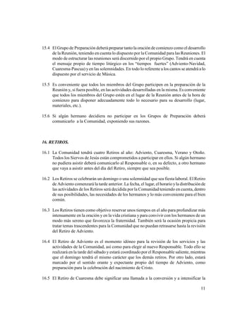 15.4 El Grupo de Preparación deberá preparar tanto la oración de comienzo como el desarrollo
     de la Reunión, teniendo en cuenta lo dispuesto por la Comunidad para las Reuniones. El
     modo de estructurar las reuniones será discernido por el propio Grupo. Tendrá en cuenta
     el mensaje propio de tiempo litúrgico en los “tiempos fuertes” (Adviento-Navidad,
     Cuaresma-Pascua) y en las solemnidades. En todo lo referente a los cantos se atendrá a lo
     dispuesto por el servicio de Música.

15.5 Es conveniente que todos los miembros del Grupo participen en la preparación de la
     Reunión y, si fuera posible, en las actividades desarrolladas en la misma. Es conveniente
     que todos los miembros del Grupo estén en el lugar de la Reunión antes de la hora de
     comienzo para disponer adecuadamente todo lo necesario para su desarrollo (lugar,
     materiales, etc.).

15.6 Si algún hermano decidiera no participar en los Grupos de Preparación deberá
     comunicarlo a la Comunidad, exponiendo sus razones.



16. RETIROS.

16.1 La Comunidad tendrá cuatro Retiros al año: Adviento, Cuaresma, Verano y Otoño.
     Todos los Siervos de Jesús están comprometidos a participar en ellos. Si algún hermano
     no pudiera asistir deberá comunicarlo al Responsable o, en su defecto, a otro hermano
     que vaya a asistir antes del día del Retiro, siempre que sea posible.

16.2 Los Retiros se celebrarán un domingo o una solemnidad que sea fiesta laboral. El Retiro
     de Adviento comenzará la tarde anterior. La fecha, el lugar, el horario y la distribución de
     las actividades de los Retiros será decidida por la Comunidad teniendo en cuenta, dentro
     de sus posibilidades, las necesidades de los hermanos y lo más conveniente para el bien
     común.

16.3 Los Retiros tienen como objetivo reservar unos tiempos en el año para profundizar más
     intensamente en la oración y en la vida cristiana y para convivir con los hermanos de un
     modo más sereno que favorezca la fraternidad. También será la ocasión propicia para
     tratar temas trascendentes para la Comunidad que no puedan retrasarse hasta la revisión
     del Retiro de Adviento.

16.4 El Retiro de Adviento es el momento idóneo para la revisión de los servicios y las
     actividades de la Comunidad, así como para elegir al nuevo Responsable. Todo ello se
     realizará en la tarde del sábado y estará coordinado por el Responsable saliente, mientras
     que el domingo tendrá el mismo carácter que los demás retiros. Por otro lado, estará
     marcado por el sentido orante y expectante propio del tiempo de Adviento, como
     preparación para la celebración del nacimiento de Cristo.

16.5 El Retiro de Cuaresma debe significar una llamada a la conversión y a intensificar la

                                                                                              11
 