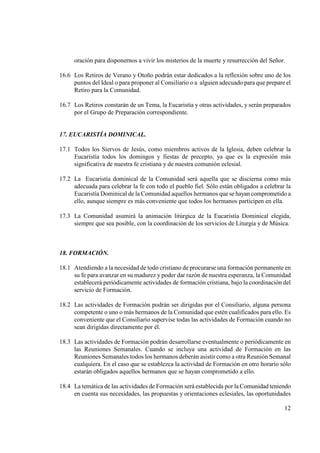 oración para disponernos a vivir los misterios de la muerte y resurrección del Señor.

16.6 Los Retiros de Verano y Otoño podrán estar dedicados a la reflexión sobre uno de los
     puntos del Ideal o para proponer al Consiliario o a alguien adecuado para que prepare el
     Retiro para la Comunidad.

16.7 Los Retiros constarán de un Tema, la Eucaristía y otras actividades, y serán preparados
     por el Grupo de Preparación correspondiente.


17. EUCARISTÍA DOMI ICAL.

17.1 Todos los Siervos de Jesús, como miembros activos de la Iglesia, deben celebrar la
     Eucaristía todos los domingos y fiestas de precepto, ya que es la expresión más
     significativa de nuestra fe cristiana y de nuestra comunión eclesial.

17.2 La Eucaristía dominical de la Comunidad será aquella que se discierna como más
     adecuada para celebrar la fe con todo el pueblo fiel. Sólo están obligados a celebrar la
     Eucaristía Dominical de la Comunidad aquellos hermanos que se hayan comprometido a
     ello, aunque siempre es más conveniente que todos los hermanos participen en ella.

17.3 La Comunidad asumirá la animación litúrgica de la Eucaristía Dominical elegida,
     siempre que sea posible, con la coordinación de los servicios de Liturgia y de Música.



18. FORMACIÓ .

18.1 Atendiendo a la necesidad de todo cristiano de procurarse una formación permanente en
     su fe para avanzar en su madurez y poder dar razón de nuestra esperanza, la Comunidad
     establecerá periódicamente actividades de formación cristiana, bajo la coordinación del
     servicio de Formación.

18.2 Las actividades de Formación podrán ser dirigidas por el Consiliario, alguna persona
     competente o uno o más hermanos de la Comunidad que estén cualificados para ello. Es
     conveniente que el Consiliario supervise todas las actividades de Formación cuando no
     sean dirigidas directamente por él.

18.3 Las actividades de Formación podrán desarrollarse eventualmente o periódicamente en
     las Reuniones Semanales. Cuando se incluya una actividad de Formación en las
     Reuniones Semanales todos los hermanos deberán asistir como a otra Reunión Semanal
     cualquiera. En el caso que se establezca la actividad de Formación en otro horario sólo
     estarán obligados aquellos hermanos que se hayan comprometido a ello.

18.4 La temática de las actividades de Formación será establecida por la Comunidad teniendo
     en cuenta sus necesidades, las propuestas y orientaciones eclesiales, las oportunidades

                                                                                          12
 
