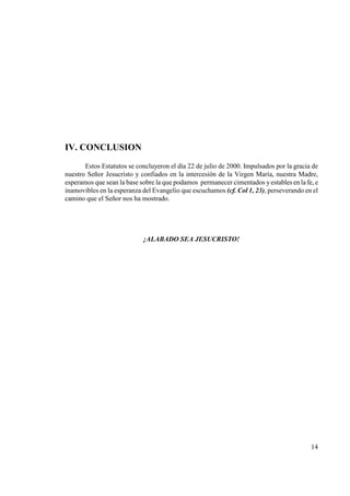 IV. CO CLUSIO
       Estos Estatutos se concluyeron el día 22 de julio de 2000. Impulsados por la gracia de
nuestro Señor Jesucristo y confiados en la intercesión de la Virgen María, nuestra Madre,
esperamos que sean la base sobre la que podamos permanecer cimentados y estables en la fe, e
inamovibles en la esperanza del Evangelio que escuchamos (cf. Col 1, 23), perseverando en el
camino que el Señor nos ha mostrado.




                            ¡ALABADO SEA JESUCRISTO!




                                                                                          14
 