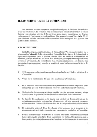 II. LOS SERVICIOS DE LA COMU IDAD


      La Comunidad ha de ser siempre un reflejo fiel de la Iglesia de Jesucristo desarrollando
todas sus dimensiones. La comunión eclesial se manifiesta fundamentalmente en la caridad
fraterna y se estructura a través de los servicios, como cauces esenciales de los diversos
carismas que el Espíritu suscita en el pueblo de Dios, cuya cabeza es Cristo (1Cor 12). El
ejercicio de los servicios comunitarios ha de entenderse desde la búsqueda de la gloria de Dios
y el bien de los hermanos.


4. EL RESPO SABLE.

     San Pablo, dirigiéndose a los cristianos de Roma, afirma: “ o existe autoridad sin que lo
disponga Dios” (Rom 13, 1). En este sentido la Comunidad de los Siervos de Jesús entiende la
figura del Responsable como la persona a la que Dios, por medio de la elección de los
hermanos, confiere durante ese año el don de la exhortación, de la representación y del máximo
servicio en la Comunidad. Su cometido será el de ayudar a cada miembro a ser él mismo para
que pueda ejercer sus dones y ponerlos al servicio de todos los hermanos por la fuerza del
Espíritu.


4.1   El Responsable es el encargado de coordinar e impulsar las actividades e iniciativas de la
      Comunidad.

4.2   Velará por el cumplimiento del Ideal y los Estatutos de la Comunidad.


4.3   En el ámbito de las actividades comunitarias podrá tomar decisiones surgidas de forma
      inmediata y que sean de difícil consulta con todos los hermanos de la Comunidad.

4.4   Mediará en las discusiones y problemas surgidos entre los hermanos, siempre y sólo en
      aquellos casos en que éstos afecten al buen funcionamiento de la Comunidad.

4.5   Su función de coordinador no le faculta para interferir de forma arbitraria en las
      actividades comunitarias ya delegadas, salvo que éstas infrinjan alguna de las normas
      referidas en estos Estatutos o lesione los derechos de cualquier hermano o el bien común.

4.6   El responsable tendrá el deber de exhortar a los hermanos en la asistencia a los
      compromisos y/o actividades comunitarios y comunicará el resultado a la Comunidad.

4.7   Cuando un hermano deje de participar en todas las actividades comunitarias durante un
      tiempo prolongado será objeto de un seguimiento por parte del Responsable, que se
      interesará por los motivos de su ausencia y le animará a reincorporarse a su compromiso

                                                                                              5
 