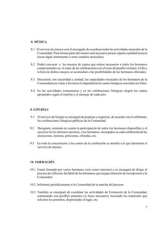 8. MÚSICA.

8.1 El servicio de música será el encargado de coordinar todas las actividades musicales de la
    Comunidad. Para formar parte del mismo será necesario poseer alguna cualidad musical
    (tocar algún instrumento o tener estudios musicales).

8.2 Podrá convocar a los ensayos de cantos que estime necesarios a todos los hermanos
    comprometidos en el canto de las celebraciones con el resto del pueblo cristiano. El día y
    la hora de dichos ensayos se acomodará a las posibilidades de los hermanos afectados.

8.3 Discernirá, con sinceridad y caridad, las capacidades musicales de los hermanos de la
    Comunidad con vistas a favorecer la dignidad de los cantos litúrgicos con todos los fieles.

8.4 En las actividades comunitarias y en las celebraciones litúrgicas elegirá los cantos
    apropiados según el espíritu y el mensaje de cada acto.



9. LITURGIA

9.1 El servicio de liturgia se encargará de preparar y organizar, de acuerdo con el celebrante,
    las celebraciones litúrgicas públicas de la Comunidad.

9.2   Designará, teniendo en cuenta la participación de todos los hermanos disponibles y el
      ejercicio de los distintos carismas, a los hermanos encargados en cada celebración de las
      moniciones, lecturas, peticiones, ofrendas, etc.

9.3   En todo lo concerniente a los cantos de la celebración se atendrá a lo que determine el
      servicio de música.



10. FORMACIÓ .

10.1 Estará formado por varios hermanos (seis como máximo) y se encargará de dirigir el
     proceso de reflexión del Ideal de los hermanos que tengan intención de incorporarse a la
     Comunidad.

10.2 Informará periódicamente a la Comunidad de la marcha del proceso.

10.3 También se encargará de coordinar las actividades de Formación de la Comunidad,
     contactando con posibles ponentes (si fuese necesario), buscando los materiales que
     soliciten los ponentes, disponiendo el lugar, etc.

                                                                                             7
 