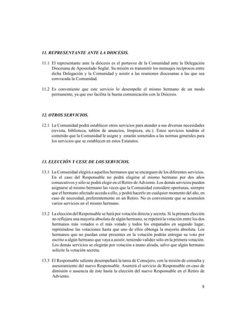 11. REPRESE TA TE A TE LA DIOCESIS.

11.1 El representante ante la diócesis es el portavoz de la Comunidad ante la Delegación
     Diocesana de Apostolado Seglar. Su misión es transmitir los mensajes recíprocos entre
     dicha Delegación y la Comunidad y asistir a las reuniones diocesanas a las que sea
     convocada la Comunidad.

11.2 Es conveniente que este servicio lo desempeñe el mismo hermano de un modo
     permanente, ya que eso facilita la buena comunicación con la Diócesis.



12. OTROS SERVICIOS.

12.1 La Comunidad podrá establecer otros servicios para atender a sus diversas necesidades
     (revista, biblioteca, tablón de anuncios, limpieza, etc.). Estos servicios tendrán el
     cometido que la Comunidad le asigne y estarán sometidos a las normas generales para
     los servicios que se establecen en estos Estatutos.



13. ELECCIÓ Y CESE DE LOS SERVICIOS.

13.1 La Comunidad elegirá a aquellos hermanos que se encarguen de los diferentes servicios.
     En el caso del Responsable no podrá elegirse al mismo hermano por dos años
     consecutivos y sólo se podrá elegir en el Retiro de Adviento. Los demás servicios pueden
     asignarse al mismo hermano las veces que la Comunidad considere oportunas, siempre
     que el hermano afectado acceda a ello, y podrá hacerlo en cualquier momento del año, en
     caso de necesidad, preferentemente en un Retiro. No es conveniente que se acumulen
     varios servicios en el mismo hermano.

13.2 La elección del Responsable se hará por votación directa y secreta. Si la primera elección
     no reflejara una mayoría absoluta de algún hermano, se repetirá la votación entre los dos
     hermanos más votados o el más votado y todos los empatados en segundo lugar,
     repitiéndose las votaciones hasta que uno de ellos obtenga la mayoría absoluta. Los
     hermanos que no puedan estar presentes en la votación podrán entregar su voto por
     escrito a algún hermano que vaya a asistir, teniendo validez sólo en la primera votación.
     Los demás servicios se elegirán por votación a mano alzada, salvo que algún hermano
     solicite la votación secreta.

13.3 El Responsable saliente desempeñará la tarea de Consejero, con la misión de consulta y
     asesoramiento del nuevo Responsable. Asumirá el servicio de Responsable en caso de
     dimisión o ausencia de éste hasta la elección del nuevo Responsable en el Retiro de
     Adviento.

                                                                                             8
 