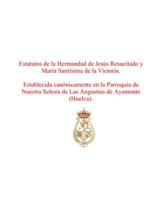 Estatutos de la Hermandad de Jesús Resucitado y
         María Santísima de la Victoria.

 Establecida canónicamente en la Parroquia de
 Nuestra Señora de Las Angustias de Ayamonte
                   (Huelva).
 