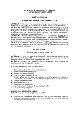 ESTATUTOS DE LA FUNDACIÓN ZOOMIMA
                         ENTIDAD SIN ÁNIMO DE LUCRO


                                CAPÍTULO PRIMERO

                NOMBRE, NATURALEZA, DOMICILIO Y DURACIÓN

ARTÍCULO 1.- Nombre.- La persona jurídica que se constituye, se denomina
FUNDACIÓN ZOOMIMA, es una institución de utilidad común y sin ánimo de lucro.
ARTÍCULO 2.- Naturaleza.- LA FUNDACIÓN ZOOMIMA es una persona jurídica de
derecho privado, de las reguladas, en lo pertinente, por los artículos 633 a 652 del
Código Civil Colombiano, el decreto 2150 de 1995 y demás normas concordantes. Se
constituye como una entidad sin ánimo de lucro, de carácter permanente,
independiente y autónomo y de utilidad común.
ARTÍCULO 3.- Domicilio.- El domicilio principal de LA FUNDACIÓN ZOOMIMA, Es
FUSAGASUGA Departamento de CUNDINAMARCA, República de Colombia; pero
podrá, por determinación de la Junta Directiva, establecer sedes o capítulos y realizar
actividades en otras ciudades y/o municipios del país y del exterior.
ARTÍCULO 4.- Duración.- LA FUNDACIÓN               ZOOMIMA. Tendrá una duración
indefinida, pero podrá disolverse anticipadamente por las causas que contemplan la
ley y los presentes estatutos.

                               CAPÍTULO SEGUNDO

                        OBJETO SOCIAL Y DESARROLLO

ARTÍCULO 5.- Fines.- Los fines de la FUNDACIÓN ZOOMIMA, persiguen fines de
beneficencia, el interés o utilidad común y el mejoramiento de la calidad de vida, el
bienestar común o de interés social fines de servicio social.
ARTÍCULO 6.- Objeto.- La FUNDACIÓN tendrá como objeto, velar y mejorar las
condiciones de vida de la población canina

Los objetivos específicos de la Fundación serán:

   Bajar las tasas de proliferación de población canina
   Disminución de animales callejeros
   Disminución del maltrato animal
   Vida digna para la población canina
   Mejorar calidad de vida para las mascotas y para las personas, evitando y
      previniendo enfermedades para el hombre, como para la población de mascotas.
   Entregar perros en adopción
   Realizar esterilizaciones
   Capacitación de profesionales
   Atender urgencias veterinarias de animales de la calle.
   Llevar registros y comparar

DESARROLLO DEL OBJETO SOCIAL
La Fundación podrá para el cumplimiento de sus fines

   Organizar las condiciones para desarrollar sus propias actividades, celebrar
    contratos o convenios y asociarse con otras entidades sin ánimo de lucro, de
    carácter nacional o internacional.
 