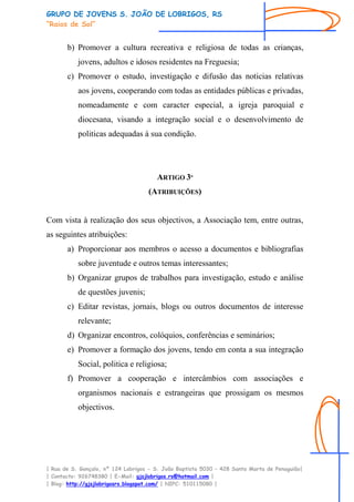 GRUPO DE JOVENS S. JOÃO DE LOBRIGOS, RS
“Raios de Sol”


       b) Promover a cultura recreativa e religiosa de todas as crianças,
           jovens, adultos e idosos residentes na Freguesia;
       c) Promover o estudo, investigação e difusão das noticias relativas
           aos jovens, cooperando com todas as entidades públicas e privadas,
           nomeadamente e com caracter especial, a igreja paroquial e
           diocesana, visando a integração social e o desenvolvimento de
           politicas adequadas à sua condição.




                                       ARTIGO 3º
                                    (ATRIBUIÇÕES)


Com vista à realização dos seus objectivos, a Associação tem, entre outras,
as seguintes atribuições:
       a) Proporcionar aos membros o acesso a documentos e bibliografias
           sobre juventude e outros temas interessantes;
       b) Organizar grupos de trabalhos para investigação, estudo e análise
           de questões juvenis;
       c) Editar revistas, jornais, blogs ou outros documentos de interesse
           relevante;
       d) Organizar encontros, colóquios, conferências e seminários;
       e) Promover a formação dos jovens, tendo em conta a sua integração
           Social, politica e religiosa;
       f) Promover a cooperação e intercâmbios com associações e
           organismos nacionais e estrangeiras que prossigam os mesmos
           objectivos.




| Rua de S. Gonçalo, nº 124 Lobrigos - S. João Baptista 5030 – 428 Santa Marta de Penaguião|
| Contacto: 926748380 | E-Mail: gjsjlobrigos.rs@hotmail.com |
| Blog: http://gjsjlobrigosrs.blogspot.com/ | NIPC: 510115080 |
 