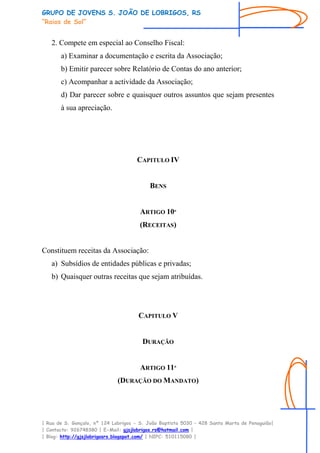 GRUPO DE JOVENS S. JOÃO DE LOBRIGOS, RS
“Raios de Sol”


   2. Compete em especial ao Conselho Fiscal:
       a) Examinar a documentação e escrita da Associação;
       b) Emitir parecer sobre Relatório de Contas do ano anterior;
       c) Acompanhar a actividade da Associação;
       d) Dar parecer sobre e quaisquer outros assuntos que sejam presentes
       à sua apreciação.




                                     CAPITULO IV


                                          BENS


                                       ARTIGO 10º
                                      (RECEITAS)


Constituem receitas da Associação:
   a) Subsídios de entidades públicas e privadas;
   b) Quaisquer outras receitas que sejam atribuídas.




                                      CAPITULO V


                                       DURAÇÃO


                                       ARTIGO 11º
                              (DURAÇÃO DO MANDATO)




| Rua de S. Gonçalo, nº 124 Lobrigos - S. João Baptista 5030 – 428 Santa Marta de Penaguião|
| Contacto: 926748380 | E-Mail: gjsjlobrigos.rs@hotmail.com |
| Blog: http://gjsjlobrigosrs.blogspot.com/ | NIPC: 510115080 |
 