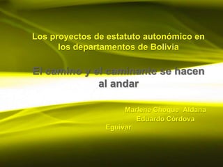 Los proyectos de estatuto autonómico en
      los departamentos de Bolivia

El camino y el caminante se hacen
             al andar

                     Marlene Choque Aldana
                        Eduardo Córdova
                Eguívar
 