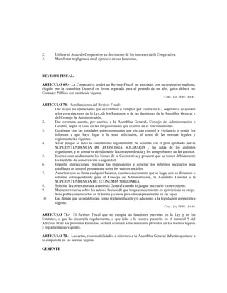 2.      Utilizar el Acuerdo Cooperativo en detrimento de los intereses de la Cooperativa.
3.      Manifestar negligencia en el ejercicio de sus funciones.



REVISOR FISCAL.

ARTICULO 69.- La Cooperativa tendrá un Revisor Fiscal, no asociado, con su respectivo suplente,
elegido por la Asamblea General en forma separada para el periodo de un año, quien deberá ser
Contador Público con matrícula vigente.
                                                                                  Conc.: Ley 79/88; Art.41.

ARTICULO 70.- Son funciones del Revisor Fiscal:
1.   Dar fe que las operaciones que se celebren o cumplan por cuenta de la Cooperativa se ajusten
     a las prescripciones de la Ley, de los Estatutos, o de las decisiones de la Asamblea General y
     del Consejo de Administración.
2.   Dar oportuna cuenta, por escrito, a la Asamblea General, Consejo de Administración o
     Gerente, según el caso, de las irregularidades que ocurran en el funcionamiento.
3.   Colaborar con las entidades gubernamentales que ejerzan control y vigilancia y rendir los
     informes a que haya lugar o le sean solicitados, al tenor de las normas legales y
     reglamentarias vigentes.
4.   Velar porque se lleve la contabilidad regularmente, de acuerdo con el plan aprobado por la
     SUPERINTENDENCIA DE ECONOMIA SOLIDARIA , las actas de los distintos
     organismos, y se conserve debidamente la correspondencia y los comprobantes de las cuentas.
5.   Inspeccionar asiduamente los bienes de la Cooperativa y procurar que se tomen debidamente
     las medidas de conservación o seguridad.
6.   Impartir instrucciones, practicar las inspecciones y solicitar los informes necesarios para
     establecer un control permanente sobre los valores sociales.
7.   Autorizar con su firma cualquier balance, cuenta o documento que se haga, con su dictamen o
     informe correspondiente para el Consejo de Administración, la Asamblea General o la
     SUPERINTENDENCIA DE ECONOMIA SOLIDARIA.
8.   Solicitar la convocatoria a Asamblea General cuando lo juzgue necesario o conveniente.
9.   Mantener reserva sobre los actos o hechos de que tenga conocimiento en ejercicio de su cargo.
     Solo podrá comunicarlos en la forma y cursos previstos expresamente en las leyes.
10.  Las demás que se establezcan como reglamentación y/o adiciones a la legislación cooperativa
     vigente.
                                                                                  Conc.: Ley 79/88; Art.43.

ARTICULO 71.- El Revisor Fiscal que no cumpla las funciones previstas en la Ley y en los
Estatutos, o que las incumpla regularmente, o que falte a la reserva prescrita en el numeral 9 del
Artículo 70 de los presentes Estatutos, se hará acreedor a las sanciones previstas en las normas legales
y reglamentarias vigentes.

ARTICULO 72.- Las actas, responsabilidades e informes a la Asamblea General deberán ajustarse a
lo estipulado en las normas legales.

GERENTE
 