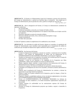ARTICULO 73.- El Gerente es el Representante Legal de la Cooperativa, ejecutor de las decisiones
del Consejo de Administración, y ejercerá sus funciones bajo su orientación. Será elegido por el
Consejo de Administración, para un periodo de un año y podrá ser reelegido por una sola vez.
                                                                                     Conc.: Ley 79/88; Art.37.

ARTICULO 74.- Para la designación del Gerente, el Consejo de Administración considerará las
siguientes condiciones:
1.       Ser asociado hábil.
2.       Evidenciar honestidad y corrección, en el manejo de fondos y bienes.
3.       Tener aptitud e idoneidad, principalmente en los aspectos relacionados con el objeto social de
         la Cooperativa.
4.       Demostrar capacidad en asuntos de economía solidaria.
5.       Demostrar aptitudes personales, ética y destrezas para desempeñar el cargo.
6.       Aceptar la postulación.
7.       No haber sido sancionado.

La Junta de Vigilancia cuidará el cumplimiento de lo establecido en este Artículo.

ARTICULO 75.- Las solicitudes de crédito del Gerente, deberán ser sometidas a la aprobación del
Consejo de Administración, cuyos miembros serán responsables por el otorgamiento de créditos en
condiciones que incumpla las disposiciones legales estatutarias sobre la materia.
                                                                                Conc.: Ley 454/98; Arts. 61.

ARTICULO 76.- Son funciones del Gerente:
1.   Cumplir las disposiciones estatutarias y ejecutar los acuerdos y resoluciones de la Asamblea
     General y del Consejo de Administración, lo mismo que las disposiciones de la
     SUPERINTENDENCIA DE ECONOMIA SOLIDARIA y de la Junta de Vigilancia.
2.   Nombrar los funcionarios de la Cooperativa, de acuerdo con la nómina que fije el Consejo de
     Administración y vigilar el cumplimiento de sus funciones.
3.   Suspender ó retirar de sus funciones a los empleados de la Cooperativa por faltas
     comprobadas y dando cuenta inmediata al Consejo de Administración.
4.   Planear, organizar, dirigir, controlar y evaluar conforme a las instrucciones del Consejo, la
     administración de la Cooperativa y la prestación de sus servicios.
5.   Autenticar los registros, los títulos de certificados de aportación y demás documentos.
6.   Conceptuar en las diligencias de retiro de los asociados y efectuar los trámites administrativos
     del caso.
7.   Elaborar, para la aprobación del Consejo de Administración, los contratos y efectuar las
     operaciones en que tenga interés la Cooperativa.
8.   Ordenar el pago de los gastos ordinarios de la Cooperativa, girar los cheques y firmar los
     demás documentos.
9.   Organizar y dirigir la contabilidad conforme a la ley, los decretos reglamentarios y las normas
     de la SUPERINTENDENCIA DE ECONOMIA SOLIDARIA.
10.  Enviar a la SUPERINTENDENCIA DE ECONOMIA SOLIDARIA los informes de
     contabilidad, los datos estadísticos y los demás documentos reglamentarios requeridos por
     esta entidad.
11.  Celebrar contratos de conformidad con las autorizaciones expresas del Consejo de
     Administración.
12.  Presentar al Consejo de Administración proyectos que tiendan a mejorar o desarrollar la
     Cooperativa.
 