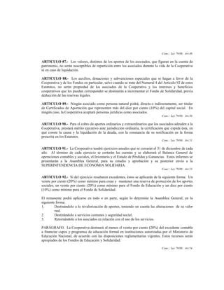 Conc.: Ley 79/88; Art.49.

ARTICULO 87.- Los valores, distintos de los aportes de los asociados, que figuran en la cuenta de
patrimonio, no serán susceptibles de repartición entre los asociados durante la vida de la Cooperativa
ni en caso de liquidación.

ARTICULO 88.- Los auxilios, donaciones y subvenciones especiales que se hagan a favor de la
Cooperativa y de los Fondos en particular, salvo cuando se trate del Numeral 4 del Artículo 92 de estos
Estatutos, no serán propiedad de los asociados de la Cooperativa y los intereses y beneficios
cooperativos que les puedan corresponder se destinarán a incrementar el Fondo de Solidaridad, previa
deducción de las reservas legales.

ARTICULO 89.- Ningún asociado como persona natural podrá, directa o indirectamente, ser titular
de Certificados de Aportación que representen más del diez por ciento (10%) del capital social. En
ningún caso, la Cooperativa aceptará personas jurídicas como asociados.
                                                                                  Conc.: Ley 79/88; Art.50.

ARTICULO 90.- Para el cobro de aportes ordinarios y extraordinarios que los asociados adeuden a la
Cooperativa, prestará mérito ejecutivo ante jurisdicción ordinaria, la certificación que expida ésta, en
que conste la causa y la liquidación de la deuda, con la constancia de su notificación en la forma
prescrita en los Estatutos.
                                                                                  Conc.: Ley 79/88; Art.51.

ARTICULO 91.- La Cooperativa tendrá ejercicios anuales que se cerrarán el 31 de diciembre de cada
año. Al término de cada ejercicio se cortarán las cuentas y se elaborará el Balance General de
operaciones contables y sociales, el Inventario y el Estado de Pérdidas y Ganancias. Estos informes se
presentarán a la Asamblea General, para su estudio y aprobación y su posterior envío a la
SUPERINTENDENCIA DE ECONOMIA SOLIDARIA.
                                                                                  Conc.: Ley 79/88; Art.53.

ARTICULO 92.- Si del ejercicio resultaren excedentes, éstos se aplicarán de la siguiente forma: Un
veinte por ciento (20%) como mínimo para crear y mantener una reserva de protección de los aportes
sociales; un veinte por ciento (20%) como mínimo para el Fondo de Educación y un diez por ciento
(10%) como mínimo para el Fondo de Solidaridad.

El remanente podrá aplicarse en todo o en parte, según lo determine la Asamblea General, en la
siguiente forma:
1.       Destinándolo a la revalorización de aportes, teniendo en cuenta las alteraciones de su valor
         real.
2.       Destinándolo a servicios comunes y seguridad social.
3.       Retornándolo a los asociados en relación con el uso de los servicios.

PARÁGRAFO. La Cooperativa destinará al menos el veinte por ciento (20%) del excedente contable
a financiar cupos y programas de educación formal en instituciones autorizadas por el Ministerio de
Educación Nacional, de acuerdo con las disposiciones reglamentarias vigentes. Estos recursos serán
apropiados de los Fondos de Educación y Solidaridad.

                                                                                  Conc.: Ley 79/88; Art.54.
 