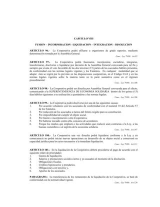 CAPITULO VIII

     FUSION – INCORPORACION –LIQUIDACION – INTEGRACION – DISOLUCION

ARTICULO 96.- La Cooperativa podrá afiliarse a organismos de grado superior, mediante
determinación tomada por la Asamblea General.
                                                                                   Conc.: Ley 79/88; Art.92.

ARTICULO 97.-           La Cooperativa podrá fusionarse, incorporarse, escindirse, integrarse,
transformarse, disolverse o liquidarse por decisión de la Asamblea General convocada para tal fin y
siempre que exista el voto favorable de las dos terceras (2/3) partes de los asociados hábiles presentes,
de conformidad con las normas legales vigentes y los Estatutos. En cualquier modalidad que se
adopte ésta se regirá por lo previsto en las disposiciones cooperativas, en el Código Civil y en las
normas legales vigentes sobre la materia tanto en la parte sustantiva como en el régimen
procedimental.
                                                                                  Conc.: Ley 79/88; Art.100.

ARTICULO 98.- La Cooperativa podrá ser disuelta por Asamblea General convocada para el efecto,
comunicando a la SUPERINTENDENCIA DE ECONOMIA SOLIDARIA dentro de los quince (15)
días hábiles siguientes a su realización y ajustándose a las normas legales.
                                                                                  Conc.: Ley 79/88; Art.106.

ARTICULO 99.- La Cooperativa podrá disolverse por una de las siguientes causas:
1.   Por acuerdo voluntario con los asociados de conformidad con el numeral 10 del Artículo 57
     de los Estatutos.
2.   Por reducción de los asociados a menos del límite exigido para su constitución.
3.   Por imposibilidad de cumplir el objeto social.
4.   Por fusión o incorporación a otra Cooperativa.
5.   Por haberse iniciado contra ella, concurso de acreedores.
6.   Porque los medios que empleen o las actividades que realicen sean contrarias a la Ley, a las
     buenas costumbres o al espíritu de la economía solidaria.
                                                                                  Conc.: Ley 79/88; Art.107.

ARTICULO 100.- La Cooperativa una vez disuelta podrá liquidarse conforme a la Ley y en
consecuencia no podrá iniciar nuevas operaciones en desarrollo de su objeto social y conservará su
capacidad jurídica para los actos necesarios a la inmediata liquidación.
                                                                                  Conc.: Ley 79/88; Art.111.

ARTICULO 101.- En la liquidación de la Cooperativa deberá procederse al pago de acuerdo con el
siguiente orden de prioridades:
1.       Gastos de liquidación.
2.       Salarios y prestaciones sociales ciertos y ya causados al momento de la disolución.
3.       Obligaciones fiscales.
4.       Créditos hipotecarios y prendarios.
5.       Obligaciones con terceros y,
6.       Aportes de los asociados.

PARAGRAFO.- La transferencia de los remanentes de la liquidación de la Cooperativa, se hará de
conformidad con la normatividad vigente.
                                                                                  Conc.: Ley 79/88; Art.120.
 