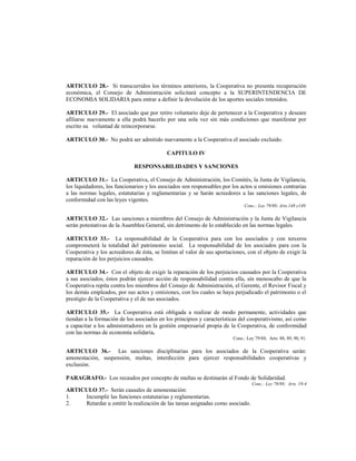 ARTICULO 28.- Si transcurridos los términos anteriores, la Cooperativa no presenta recuperación
económica, el Consejo de Administración solicitará concepto a la SUPERINTENDENCIA DE
ECONOMIA SOLIDARIA para entrar a definir la devolución de los aportes sociales retenidos.

ARTICULO 29.- El asociado que por retiro voluntario deje de pertenecer a la Cooperativa y deseare
afiliarse nuevamente a ella podrá hacerlo por una sola vez sin más condiciones que manifestar por
escrito su voluntad de reincorporarse.

ARTICULO 30.- No podrá ser admitido nuevamente a la Cooperativa el asociado excluido.

                                            CAPITULO IV

                             RESPONSABILIDADES Y SANCIONES

ARTICULO 31.- La Cooperativa, el Consejo de Administración, los Comités, la Junta de Vigilancia,
los liquidadores, los funcionarios y los asociados son responsables por los actos u omisiones contrarias
a las normas legales, estatutarias y reglamentarias y se harán acreedores a las sanciones legales, de
conformidad con las leyes vigentes.
                                                                             Conc.: Ley 79/88; Arts.148 y149.

ARTICULO 32.- Las sanciones a miembros del Consejo de Administración y la Junta de Vigilancia
serán potestativas de la Asamblea General, sin detrimento de lo establecido en las normas legales.

ARTICULO 33.- La responsabilidad de la Cooperativa para con los asociados y con terceros
comprometerá la totalidad del patrimonio social. La responsabilidad de los asociados para con la
Cooperativa y los acreedores de ésta, se limitan al valor de sus aportaciones, con el objeto de exigir la
reparación de los perjuicios causados.

ARTICULO 34.- Con el objeto de exigir la reparación de los perjuicios causados por la Cooperativa
a sus asociados, éstos podrán ejercer acción de responsabilidad contra ella, sin menoscabo de que la
Cooperativa repita contra los miembros del Consejo de Administración, el Gerente, el Revisor Fiscal y
los demás empleados, por sus actos y omisiones, con los cuales se haya perjudicado el patrimonio o el
prestigio de la Cooperativa y el de sus asociados.

ARTICULO 35.- La Cooperativa está obligada a realizar de modo permanente, actividades que
tiendan a la formación de los asociados en los principios y características del cooperativismo, así como
a capacitar a los administradores en la gestión empresarial propia de la Cooperativa, de conformidad
con las normas de economía solidaria.
                                                                        Conc.: Ley 79/88; Arts: 88, 89, 90, 91.

ARTICULO 36.- Las sanciones disciplinarias para los asociados de la Cooperativa serán:
amonestación, suspensión, multas, interdicción para ejercer responsabilidades cooperativas y
exclusión.

PARAGRAFO.- Los recaudos por concepto de multas se destinarán al Fondo de Solidaridad.
                                                                                 Conc.: Ley 79/88; Arts. 19-4
ARTICULO 37.- Serán causales de amonestación:
1.   Incumplir las funciones estatutarias y reglamentarias.
2.   Retardar u omitir la realización de las tareas asignadas como asociado.
 