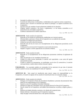 3.      Incumplir los deberes de asociado.
4.      Comisión de infracciones a la disciplina y solidaridad social, según las normas cooperativas.
5.      Efectuar actos o incurrir en omisiones que afecten el prestigio o el aspecto económico de la
        Cooperativa.
6.      Ejecutar actos que entrañen el aprovechamiento indebido de los derechos.
7.      Emplear medios contrarios a las leyes o reglamentos, o a las buenas costumbres en el
        desarrollo de las actividades cooperativas.
8.      Cambiar la destinación de créditos específicos.
                                                                             Conc.: Ley 79/88; Arts. 19-4

ARTICULO 38.- Serán causales de suspensión:
1.   Reincidir en las causales de amonestación establecidas en el artículo anterior.
2.   Efectuar daños a personas o bienes de la Cooperativa en su condición de asociado.
3.   Incumplir sus obligaciones pecuniarias.
4.   Utilizar los servicios a favor de terceros.
5.   Reincidir más de tres (3) veces en el incumplimiento de las obligaciones pecuniarias con la
     Cooperativa.
6.   Usufructuar los servicios de la Cooperativa en provecho de terceros.
7.   Impedir o negarse a recibir capacitación en economía solidaria.
                                                                             Conc.: Ley 79/88; Arts. 19-4

ARTICULO 39.- Serán causales de multa:
1.   Reincidir en el incumplimiento de las obligaciones pecuniarias conforme al reglamento de
     crédito
2.   Dejar de participar en las Asambleas Generales así:
a.   Cuando no exista excusa justificada, la sanción será equivalente a una cuota del aporte
     mensual del asociado.
b.   Cuando el número de inasistencias, no justificadas, sea de dos (2) consecutivas, la sanción
     será equivalente a medio salario mínimo mensual vigente.

PARAGRAFO.- Los asociados podrán ser exonerados de las sanciones de que trata el presente
artículo cuando la excusa sea aceptada por la Junta de Vigilancia.
                                                                             Conc.: Ley 79/88; Arts. 19-4.

ARTICULO 40.- Será causal de interdicción para ejercer cargos de responsabilidad en la
Cooperativa, el incurrir en algunas de las causales de sanción previstas en el presente estatuto.
                                                                             Conc.: Ley 79/88; Arts. 19-4.

ARTICULO 41.- Serán causales de exclusión:
1.   Entregar a la Cooperativa bienes de procedencia fraudulenta o presentar documentación falsa
     dentro de los requerimientos de la Cooperativa.
2.   Inasistir a cinco (5) Asambleas Generales Ordinarias.
3.   Infringir las reglas de la disciplina social que puedan desviar los fines de la Cooperativa.
4.   Ejercer, dentro de la Cooperativa, actividades discriminatorias en política, religión, género y
     raza.
5.   Realizar actividades desleales contrarias a los ideales del cooperativismo.
6.   Falsear informes o documentos que la Cooperativa requiera.
7.   Dejar de pagar consecutivamente dos o más aportes mensuales.
                                                                             Conc.: Ley 79/88; Arts. 19-4.
 