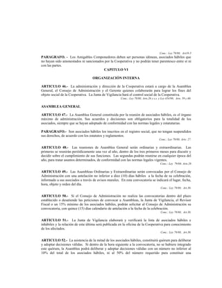 Conc.: Ley 79/88; Art19-5
PARAGRAFO. - Los Amigables Componedores deben ser personas idóneas, asociados hábiles que
no hayan sido amonestados ni sancionados por la Cooperativa y no podrán tener parentesco entre sí ni
con las partes.
                                        CAPITULO VI

                                   ORGANIZACIÓN INTERNA

ARTICULO 46.- La administración y dirección de la Cooperativa estará a cargo de la Asamblea
General, el Consejo de Administración y el Gerente quienes colaborarán para lograr los fines del
objeto social de la Cooperativa. La Junta de Vigilancia hará el control social de la Cooperativa.
                                                      Conc.: Ley 79/88; Arts.26 y s.s. y Ley 454/98; Arts. 59 y 60.

ASAMBLEA GENERAL

ARTICULO 47.- La Asamblea General constituida por la reunión de asociados hábiles, es el órgano
máximo de administración. Sus acuerdos y decisiones son obligatorios para la totalidad de los
asociados, siempre que se hayan adoptado de conformidad con las normas legales y estatutarias.

PARAGRAFO.- Son asociados hábiles los inscritos en el registro social, que no tengan suspendidos
sus derechos, de acuerdo con los estatutos y reglamentos.
                                                                                       Conc.: Ley 79/88; Arts: 27.

ARTICULO 48.- Las reuniones de Asamblea General serán ordinarias y extraordinarias. Las
primeras se reunirán periódicamente una vez al año, dentro de los tres primeros meses para discutir y
decidir sobre el cumplimiento de sus funciones. Las segundas podrán reunirse en cualquier época del
año, para tratar asuntos determinados, de conformidad con las normas legales vigentes.
                                                                                        Conc.: Ley 79/88; Arts.28

ARTICULO 49.- Las Asambleas Ordinarias y Extraordinarias serán convocadas por el Consejo de
Administración con una antelación no inferior a diez (10) días hábiles a la fecha de su celebración,
informado a sus asociados a través de avisos murales. En esta convocatoria se indicará el lugar, fecha,
hora, objeto y orden del día.
                                                                                        Conc.: Ley 79/88; Art.30.

ARTICULO 50.- Si el Consejo de Administración no realiza las convocatorias dentro del plazo
establecido o desatiende las peticiones de convocar a Asambleas, la Junta de Vigilancia, el Revisor
Fiscal o un 15% mínimo de los asociados hábiles, podrán solicitar al Consejo de Administración su
convocatoria, con quince (15) días calendario de antelación a la fecha de la celebración.
                                                                                        Conc.: Ley 79/88; Art.30.

ARTICULO 51.- La Junta de Vigilancia elaborará y verificará la lista de asociados hábiles e
inhábiles y la relación de esta última será publicada en la oficina de la Cooperativa para conocimiento
de los afectados.
                                                                                        Conc.: Ley 79/88; Art.30.

ARTICULO 52.- La asistencia de la mitad de los asociados hábiles, constituirá quórum para deliberar
y adoptar decisiones válidas. Si dentro de la hora siguiente a la convocatoria, no se hubiere integrado
este quórum, la Asamblea podrá deliberar y adoptar decisiones válidas con un número no inferior al
10% del total de los asociados hábiles, ni al 50% del número requerido para constituir una
 