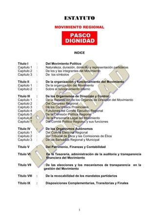 1
ESTATUTO
MOVIMIENTO REGIONAL
INDICE
Titulo I : Del Movimiento Político
Capitulo 1 : Naturaleza, duración, domicilio y representación partidarias
Capitulo 2 : De los y las integrantes del Movimiento
Capitulo 3 : De los símbolos
Titulo II : De la organización y funcionamiento del Movimiento
Capitulo 1 : De la organización del Movimiento
Capitulo 2 : Sobre el funcionamiento interno
Titulo III : De los Organismos de Dirección y Control
Capitulo 1 : De la Renovación de los Órganos de Dirección del Movimiento
Capitulo 2 : Del Congreso Regional
Capitulo 3 : De los Congresos Provinciales
Capitulo 4 : Funciones del Comité Ejecutivo Regional
Capitulo 5 : De la Comisión Política Regional
Capitulo 6 : De la Personería Legal del Movimiento
Capitulo 7 : Del Comité Politico Regional y sus funciones
Titulo IV : De los Organismos Autónomos
Capitulo 1 : Del Comité Electoral Regional
Capitulo 2 : Del Tribunal de Ética y las Comisiones de Ética
Capitulo 3 : De las Bancadas Regional y Municipal
Titulo V : Del Patrimonio, Finanzas y Contabilidad
Titulo VI: De la Tesorería, administración de la auditoria y transparencia
financiera del Movimiento
Titulo VII : De las elecciones y los mecanismos de transparencia en la
gestión del Movimiento
Titulo VIII : De la revocabilidad de los mandatos partidarios
Titulo IX : Disposiciones Complementarias, Transitorias y Finales
 