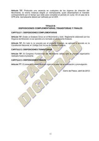 11
Artículo 72º. Producida una vacancia en cualquiera de los órganos de dirección del
Movimiento, la misma instancia elegirá un reemplazante, quien desempeñará el mandato
correspondiente por el tiempo que reste para completar el período en curso. En el caso de la
CPR el/la reemplazante deberá ser ratificado por el CER.
TITULO IX
DISPOSICIONES COMPLEMENTARIAS, TRANSITORIAS Y FINALES
CAPITULO 1: DISPOSICIONES COMPLEMENTARIAS
Artículo 73º. Existe un Estatuto Único en el Movimiento y todo Reglamento elaborado por los
Órganos de Dirección no se opondrá a lo normado en el presente Estatuto.
Artículo 74º. En todo lo no previsto por el presente Estatuto, se aplicará lo previsto en la
Constitución Nacional, el Código Civil, la Ley de Partidos Políticos.
CAPITULO 2: DISPOSICIONES TRANSITORIAS
Artículo 76º. El Congreso Fundacional del Movimiento ratifica todo el proceso organizativo
realizado hasta el presente.
CAPITULO 3: DISPOSICIONES FINALES
Artículo 77º. El presente Estatuto entra en vigencia a partir de su aprobación y promulgación.
Cerro de Pasco, abril de 2012
 