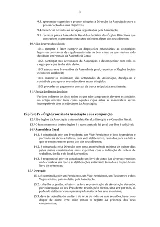                                                3 

           9.3. apresentar sugestões e propor soluções à Direcção da Associação para a 
                prossecução dos seus objectivos; 
           9.4. beneficiar de todos os serviços organizados pela Associação; 
           9.5. recorrer para a Assembleia Geral das decisões dos Órgãos Directivos que 
                contrariem os presentes estatutos ou lesem algum dos seus direitos; 
     10.º São deveres dos sócios: 
           10.1.  cumprir  e  fazer  cumprir  as  disposições  estatutárias,  as  disposições 
           legais  ou  constantes  de  regulamento  interno  bem  como  as  que  tenham  sido 
           decididas em reunião da Assembleia Geral; 
           10.2.  participar  nas  actividades  da  Associação  e  desempenhar  com  zelo  os 
           cargos para que tenha sido eleito; 
           10.3. comparecer às reuniões da Assembleia geral, respeitar os Órgãos Sociais 
           e com eles colaborar; 
           10.4.  manter‐se  informado  das  actividades  da  Associação,  divulgá‐las  e 
           contribuir para que os seus objectivos sejam atingidos; 
           10.5. proceder ao pagamento pontual da quota estipulada anualmente; 
     11.º Perda do direito de sócio: 
           Perdem o direito de sócio todos os que não cumpram os deveres estipulados 
           no  artigo  anterior  bem  como  aqueles  cujos  actos  se  manifestem  serem 
           incompatíveis com os objectivos da Associação; 
            
Capítulo IV – Órgãos Sociais da Associação e sua composição 
     12.º São órgãos da Associação a Assembleia Geral, a Direcção e o Conselho Fiscal; 
     13.º O funcionamento destes órgãos é o que consta da lei geral que lhes é aplicável; 
     14.º Assembleia Geral 
        14.1.  é  constituída  por  um  Presidente,  um  Vice‐Presidente  e  dois  Secretários  e 
            por todos os sócios efectivos, com voto deliberativo, reunidos para o efeito e 
            que se encontrem em pleno uso dos seus direitos; 
        14.2.  é  convocada  pela  Direcção  com  uma  antecedência  mínima  de  quinze  dias 
            pelos  meios  considerados  mais  expeditos  com  a  indicação  da  ordem  de 
            trabalhos, do dia e do local da reunião; 
        14.3. é responsável por ter actualizado um livro de actas das diversas reuniões 
            onde conste o seu teor e as deliberações entretanto tomadas e dispor de um 
            livro de presenças; 
    15.º Direcção 
        15.1. é constituída por um Presidente, um Vice‐Presidente, um Tesoureiro e dois 
            Vogais eleitos, para o efeito, pela Associação; 
        15.2.  cabe‐lhe  a  gestão,  administração  e  representação  da  Associação  devendo, 
            por convocação do seu Presidente, reunir, pelo menos, uma vez por mês, só 
            podendo deliberar com a presença da maioria dos seus membros; 
        15.3. deve ter actualizado um livro de actas de todas as suas reuniões, bem como 
            dispor  de  outro  livro  onde  conste  o  registo  da  presença  dos  seus 
            componentes; 
 