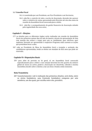                                                4 

16.º Conselho Fiscal 
           16.1. é constituído por um Presidente, um Vice‐Presidente e um Secretario; 
           16.2.  cabe‐lhe  o  controlo  de  toda  a  escrita  da  Associação,  devendo  dar  parecer 
               sobre o relatório de contas apresentado pela Direcção até oito dias antes da 
               reunião da Assembleia Geral convocada para o efeito; 
           16.3.    cabe‐lhe  o  acompanhamento  da  gestão  financeira  da  Associação  zelando 
               pela regularidade dos seus actos; 
            
Capítulo V – Eleições 
17.º  as  eleições  para  os  diferentes  órgãos  serão  realizadas  em  reunião  da  Assembleia 
     Geral nos primeiros quinze dias do mês de Janeiro, através da apresentação de lista 
     com  menção  dos  nomes  e  cargos  para  que  se  candidatam,  quer  efectivos,  quer 
     suplentes, devendo ser apresentado o respectivo Programa onde constem as acções 
     que pretendem levar a cabo; 
18.º  cabe  ao  Presidente  da  Mesa  da  Assembleia  Geral  a  recepção  e  aceitação  das 
     candidaturas apresentadas, tendo os eleitos um mandato de dois anos que pode ser 
     renovado; 
 
    Capítulo VI– Disposições finais 
    19.º  para  além  do  previsto  na  lei  geral,  só  em  Assembleia  Geral  convocada 
        especificamente  para  o  efeito  e  com  votação  favorável  de  três  quartos  do  número 
        global  de  sócios  no  activo,  poderá  a  Associação  ser  dissolvida,  cabendo  à  mesma 
        Assembleia decidir sobre o destino a dar aos bens e fundos então existentes 
     
    Nota Transitória 
    20.º transitoriamente e até à realização das primeiras eleições, será eleita, entre 
        os  sócios  fundadores,  uma  Comissão  Instaladora  composta  por  sete 
        membros, um dos quais, por escolha entre eles, presidirá. 
                    
 