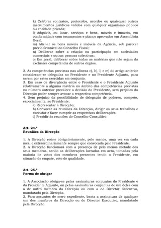 k) Celebrar contratos, protocolos, acordos ou quaisquer outros
      instrumentos jurídicos válidos com qualquer organismo público
      ou entidade privada;
      l) Adquirir, ou locar, serviços e bens, móveis e imóveis, em
      conformidade com orçamentos e planos aprovados em Assembleia
      Geral;
      m) Alienar os bens móveis e imóveis da Agência, sob parecer
      prévio favorável do Conselho Fiscal;
      n) Deliberar sobre a criação ou participação em sociedades
      comerciais e outras pessoas colectivas;
      o) Em geral, deliberar sobre todas as matérias que não sejam da
      exclusiva competência de outros órgãos.

2. As competências previstas nas alíneas c), h), l) e m) do artigo anterior
consideram-se delegadas no Presidente e no Presidente Adjunto, para
serem por estes exercidas em conjunto.
3. Em caso de divergência entre o Presidente e o Presidente Adjunto
relativamente a alguma matéria no âmbito das competências previstas
no número anterior prevalece a decisão do Presidente, sem prejuízo da
Direcção poder sempre avocar a respectiva competência.
4. Sem prejuízo da possibilidade de delegação de poderes, compete,
especialmente, ao Presidente:
       a) Representar a Direcção;
       b) Convocar as reuniões da Direcção, dirigir os seus trabalhos e
       executar e fazer cumprir as respectivas deliberações;
       c) Presidir às reuniões do Conselho Consultivo.


Art. 24.º
Reuniões da Direcção

1. A Direcção reúne obrigatoriamente, pelo menos, uma vez em cada
mês, e extraordinariamente sempre que convocada pelo Presidente.
2. A Direcção funcionará com a presença de pelo menos metade dos
seus membros, sendo as deliberações lavradas em acta, tomadas pela
maioria de votos dos membros presentes tendo o Presidente, em
situação de empate, voto de qualidade.


Art. 25.º
Forma de obrigar

1. A Associação obriga-se pelas assinaturas conjuntas do Presidente e
do Presidente Adjunto, ou pelas assinaturas conjuntas de um deles com
a de outro membro da Direcção ou com a do Director Executivo,
mandatado pela Direcção.
2. Para assuntos de mero expediente, basta a assinatura de qualquer
um dos membros da Direcção ou do Director Executivo, mandatado
pela Direcção.
 