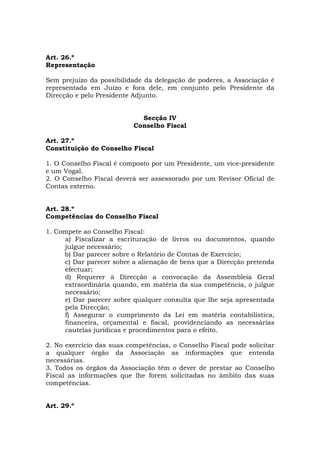 Art. 26.º
Representação

Sem prejuízo da possibilidade da delegação de poderes, a Associação é
representada em Juízo e fora dele, em conjunto pelo Presidente da
Direcção e pelo Presidente Adjunto.


                             Secção IV
                           Conselho Fiscal

Art. 27.º
Constituição do Conselho Fiscal

1. O Conselho Fiscal é composto por um Presidente, um vice-presidente
e um Vogal.
2. O Conselho Fiscal deverá ser assessorado por um Revisor Oficial de
Contas externo.


Art. 28.º
Competências do Conselho Fiscal

1. Compete ao Conselho Fiscal:
     a) Fiscalizar a escrituração de livros ou documentos, quando
     julgue necessário;
     b) Dar parecer sobre o Relatório de Contas de Exercício;
     c) Dar parecer sobre a alienação de bens que a Direcção pretenda
     efectuar;
     d) Requerer à Direcção a convocação da Assembleia Geral
     extraordinária quando, em matéria da sua competência, o julgue
     necessário;
     e) Dar parecer sobre qualquer consulta que lhe seja apresentada
     pela Direcção;
     f) Assegurar o cumprimento da Lei em matéria contabilística,
     financeira, orçamental e fiscal, providenciando as necessárias
     cautelas jurídicas e procedimentos para o efeito.

2. No exercício das suas competências, o Conselho Fiscal pode solicitar
a qualquer órgão da Associação as informações que entenda
necessárias.
3. Todos os órgãos da Associação têm o dever de prestar ao Conselho
Fiscal as informações que lhe forem solicitadas no âmbito das suas
competências.


Art. 29.º
 