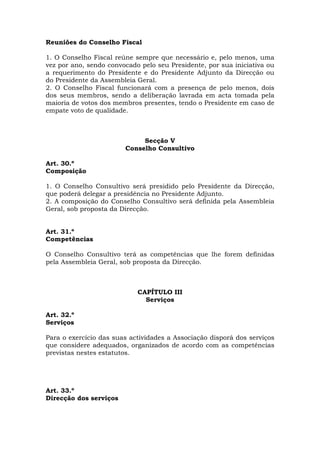 Reuniões do Conselho Fiscal

1. O Conselho Fiscal reúne sempre que necessário e, pelo menos, uma
vez por ano, sendo convocado pelo seu Presidente, por sua iniciativa ou
a requerimento do Presidente e do Presidente Adjunto da Direcção ou
do Presidente da Assembleia Geral.
2. O Conselho Fiscal funcionará com a presença de pelo menos, dois
dos seus membros, sendo a deliberação lavrada em acta tomada pela
maioria de votos dos membros presentes, tendo o Presidente em caso de
empate voto de qualidade.



                             Secção V
                        Conselho Consultivo

Art. 30.º
Composição

1. O Conselho Consultivo será presidido pelo Presidente da Direcção,
que poderá delegar a presidência no Presidente Adjunto.
2. A composição do Conselho Consultivo será definida pela Assembleia
Geral, sob proposta da Direcção.


Art. 31.º
Competências

O Conselho Consultivo terá as competências que lhe forem definidas
pela Assembleia Geral, sob proposta da Direcção.



                            CAPÍTULO III
                              Serviços

Art. 32.º
Serviços

Para o exercício das suas actividades a Associação disporá dos serviços
que considere adequados, organizados de acordo com as competências
previstas nestes estatutos.




Art. 33.º
Direcção dos serviços
 