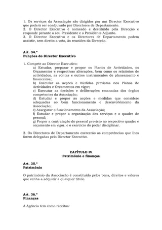 1. Os serviços da Associação são dirigidos por um Director Executivo
que poderá ser coadjuvado por Directores de Departamento.
2. O Director Executivo é nomeado e destituído pela Direcção e
responde perante o seu Presidente e o Presidente Adjunto.
3. O Director Executivo e os Directores de Departamento podem
assistir, sem direito a voto, às reuniões da Direcção.


Art. 34.º
Funções do Director Executivo

1. Compete ao Director Executivo:
     a) Estudar, preparar e propor os Planos de Actividades, os
     Orçamentos e respectivas alterações, bem como os relatórios de
     actividades, as contas e outros instrumentos de planeamento e
     financeiros;
     b) Executar as acções e medidas previstas nos Planos de
     Actividades e Orçamentos em vigor;
     c) Executar as decisões e deliberações emanadas dos órgãos
     competentes da Associação;
     d) Estudar e propor as acções e medidas que considere
     adequadas ao bom funcionamento e desenvolvimento da
     Associação;
     e) Assegurar o funcionamento da Associação;
     f) Estudar e propor a organização dos serviços e o quadro de
     pessoal;
     g) Propor a contratação do pessoal previsto no respectivo quadro e
     orçamento em vigor, e o exercício do poder disciplinar.

2. Os Directores de Departamento exercerão as competências que lhes
forem delegadas pelo Director Executivo.



                            CAPÍTULO IV
                        Património e finanças

Art. 35.º
Património

O património da Associação é constituído pelos bens, direitos e valores
que venha a adquirir a qualquer título.



Art. 36.º
Finanças

A Agência tem como receitas:
 