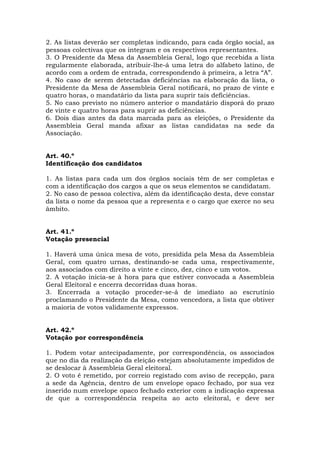 2. As listas deverão ser completas indicando, para cada órgão social, as
pessoas colectivas que os integram e os respectivos representantes.
3. O Presidente da Mesa da Assembleia Geral, logo que recebida a lista
regularmente elaborada, atribuir-lhe-á uma letra do alfabeto latino, de
acordo com a ordem de entrada, correspondendo à primeira, a letra “A”.
4. No caso de serem detectadas deficiências na elaboração da lista, o
Presidente da Mesa de Assembleia Geral notificará, no prazo de vinte e
quatro horas, o mandatário da lista para suprir tais deficiências.
5. No caso previsto no número anterior o mandatário disporá do prazo
de vinte e quatro horas para suprir as deficiências.
6. Dois dias antes da data marcada para as eleições, o Presidente da
Assembleia Geral manda afixar as listas candidatas na sede da
Associação.


Art. 40.º
Identificação dos candidatos

1. As listas para cada um dos órgãos sociais têm de ser completas e
com a identificação dos cargos a que os seus elementos se candidatam.
2. No caso de pessoa colectiva, além da identificação desta, deve constar
da lista o nome da pessoa que a representa e o cargo que exerce no seu
âmbito.


Art. 41.º
Votação presencial

1. Haverá uma única mesa de voto, presidida pela Mesa da Assembleia
Geral, com quatro urnas, destinando-se cada uma, respectivamente,
aos associados com direito a vinte e cinco, dez, cinco e um votos.
2. A votação inicia-se à hora para que estiver convocada a Assembleia
Geral Eleitoral e encerra decorridas duas horas.
3. Encerrada a votação proceder-se-á de imediato ao escrutínio
proclamando o Presidente da Mesa, como vencedora, a lista que obtiver
a maioria de votos validamente expressos.


Art. 42.º
Votação por correspondência

1. Podem votar antecipadamente, por correspondência, os associados
que no dia da realização da eleição estejam absolutamente impedidos de
se deslocar à Assembleia Geral eleitoral.
2. O voto é remetido, por correio registado com aviso de recepção, para
a sede da Agência, dentro de um envelope opaco fechado, por sua vez
inserido num envelope opaco fechado exterior com a indicação expressa
de que a correspondência respeita ao acto eleitoral, e deve ser
 