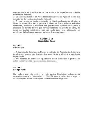 acompanhado de justificação escrita sucinta do impedimento referido
no número anterior.
3. Só são considerados os votos recebidos na sede da Agência até ao dia
anterior ao de realização do acto eleitoral.
4. À hora em que se iniciar a votação no dia de realização da eleição, a
Mesa da Assembleia Geral procede à abertura dos envelopes fechados
exteriores, analisará a validade das justificações apresentadas para o
exercício do direito de voto por correspondência e deposita na urna, de
entre as quatro existentes, que em cada caso seja adequada, os
envelopes fechados que contêm os votos dos associados.


                            CAPÍTULO VI
                          Disposições finais

Art. 43.º
Liquidação

1. A Assembleia Geral que deliberar a extinção da Associação deliberará
igualmente quanto ao destino dos seus bens e elegerá a comissão
liquidatária.
2. Os poderes da comissão liquidatária ficam limitados à prática de
actos conservatórios e necessários à liquidação.


Art. 44.º
Lei aplicável

Em tudo o que não estiver previsto nestes Estatutos, aplicar-se-ão
subsidiariamente o Decreto-Lei n.º 594/74, com a redacção em vigor, e
as disposições sobre associações constantes do Código Civil.
 