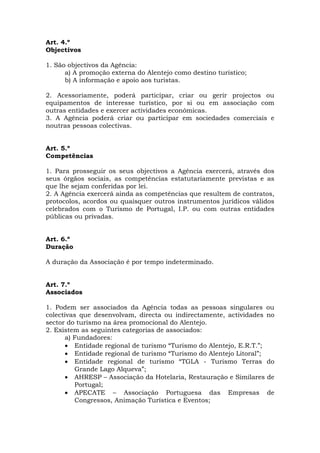 Art. 4.º
Objectivos

1. São objectivos da Agência:
      a) A promoção externa do Alentejo como destino turístico;
      b) A informação e apoio aos turistas.

2. Acessoriamente, poderá participar, criar ou gerir projectos ou
equipamentos de interesse turístico, por si ou em associação com
outras entidades e exercer actividades económicas.
3. A Agência poderá criar ou participar em sociedades comerciais e
noutras pessoas colectivas.


Art. 5.º
Competências

1. Para prosseguir os seus objectivos a Agência exercerá, através dos
seus órgãos sociais, as competências estatutariamente previstas e as
que lhe sejam conferidas por lei.
2. A Agência exercerá ainda as competências que resultem de contratos,
protocolos, acordos ou quaisquer outros instrumentos jurídicos válidos
celebrados com o Turismo de Portugal, I.P. ou com outras entidades
públicas ou privadas.


Art. 6.º
Duração

A duração da Associação é por tempo indeterminado.


Art. 7.º
Associados

1. Podem ser associados da Agência todas as pessoas singulares ou
colectivas que desenvolvam, directa ou indirectamente, actividades no
sector do turismo na área promocional do Alentejo.
2. Existem as seguintes categorias de associados:
      a) Fundadores:
      • Entidade regional de turismo “Turismo do Alentejo, E.R.T.”;
      • Entidade regional de turismo “Turismo do Alentejo Litoral”;
      • Entidade regional de turismo “TGLA - Turismo Terras do
         Grande Lago Alqueva”;
      • AHRESP – Associação da Hotelaria, Restauração e Similares de
         Portugal;
      • APECATE – Associação Portuguesa das Empresas de
         Congressos, Animação Turística e Eventos;
 