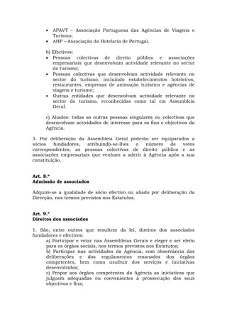 •   APAVT – Associação Portuguesa das Agências de Viagens e
         Turismo;
     •   AHP – Associação da Hotelaria de Portugal.

     b) Efectivos:
     • Pessoas colectivas de direito público e associações
        empresariais que desenvolvam actividade relevante no sector
        do turismo;
     • Pessoas colectivas que desenvolvam actividade relevante no
        sector do turismo, incluindo estabelecimentos hoteleiros,
        restaurantes, empresas de animação turística e agências de
        viagens e turismo;
     • Outras entidades que desenvolvam actividade relevante no
        sector do turismo, reconhecidas como tal em Assembleia
        Geral.

     c) Aliados: todas as outras pessoas singulares ou colectivas que
     desenvolvam actividades de interesse para os fins e objectivos da
     Agência.

3. Por deliberação da Assembleia Geral poderão ser equiparados a
sócios    fundadores,  atribuindo-se-lhes o   número    de   votos
correspondentes, as pessoas colectivas de direito público e as
associações empresariais que venham a aderir à Agência após a sua
constituição.


Art. 8.º
Admissão de associados

Adquire-se a qualidade de sócio efectivo ou aliado por deliberação da
Direcção, nos termos previstos nos Estatutos.


Art. 9.º
Direitos dos associados

1. São, entre outros que resultem da lei, direitos dos associados
fundadores e efectivos:
     a) Participar e votar nas Assembleias Gerais e eleger e ser eleito
     para os órgãos sociais, nos termos previstos nos Estatutos;
     b) Participar nas actividades da Agência, com observância das
     deliberações e dos regulamentos emanados dos órgãos
     competentes, bem como usufruir dos serviços e iniciativas
     desenvolvidas;
     c) Propor aos órgãos competentes da Agência as iniciativas que
     julguem adequadas ou convenientes à prossecução dos seus
     objectivos e fins;
 