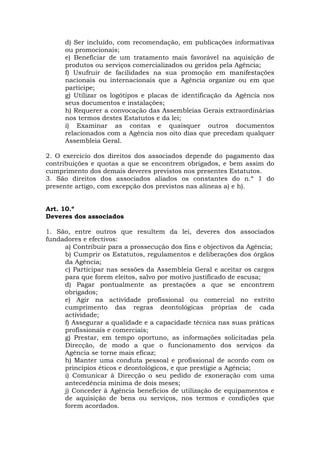 d) Ser incluído, com recomendação, em publicações informativas
      ou promocionais;
      e) Beneficiar de um tratamento mais favorável na aquisição de
      produtos ou serviços comercializados ou geridos pela Agência;
      f) Usufruir de facilidades na sua promoção em manifestações
      nacionais ou internacionais que a Agência organize ou em que
      participe;
      g) Utilizar os logótipos e placas de identificação da Agência nos
      seus documentos e instalações;
      h) Requerer a convocação das Assembleias Gerais extraordinárias
      nos termos destes Estatutos e da lei;
      i) Examinar as contas e quaisquer outros documentos
      relacionados com a Agência nos oito dias que precedam qualquer
      Assembleia Geral.

2. O exercício dos direitos dos associados depende do pagamento das
contribuições e quotas a que se encontrem obrigados, e bem assim do
cumprimento dos demais deveres previstos nos presentes Estatutos.
3. São direitos dos associados aliados os constantes do n.º 1 do
presente artigo, com excepção dos previstos nas alíneas a) e h).


Art. 10.º
Deveres dos associados

1. São, entre outros que resultem da lei, deveres dos associados
fundadores e efectivos:
     a) Contribuir para a prossecução dos fins e objectivos da Agência;
     b) Cumprir os Estatutos, regulamentos e deliberações dos órgãos
     da Agência;
     c) Participar nas sessões da Assembleia Geral e aceitar os cargos
     para que forem eleitos, salvo por motivo justificado de escusa;
     d) Pagar pontualmente as prestações a que se encontrem
     obrigados;
     e) Agir na actividade profissional ou comercial no estrito
     cumprimento das regras deontológicas próprias de cada
     actividade;
     f) Assegurar a qualidade e a capacidade técnica nas suas práticas
     profissionais e comerciais;
     g) Prestar, em tempo oportuno, as informações solicitadas pela
     Direcção, de modo a que o funcionamento dos serviços da
     Agência se torne mais eficaz;
     h) Manter uma conduta pessoal e profissional de acordo com os
     princípios éticos e deontológicos, e que prestigie a Agência;
     i) Comunicar à Direcção o seu pedido de exoneração com uma
     antecedência mínima de dois meses;
     j) Conceder à Agência benefícios de utilização de equipamentos e
     de aquisição de bens ou serviços, nos termos e condições que
     forem acordados.
 