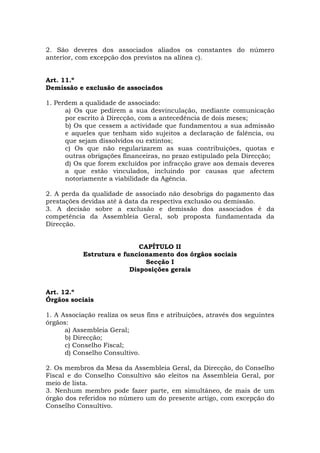 2. São deveres dos associados aliados os constantes do número
anterior, com excepção dos previstos na alínea c).


Art. 11.º
Demissão e exclusão de associados

1. Perdem a qualidade de associado:
      a) Os que pedirem a sua desvinculação, mediante comunicação
      por escrito à Direcção, com a antecedência de dois meses;
      b) Os que cessem a actividade que fundamentou a sua admissão
      e aqueles que tenham sido sujeitos a declaração de falência, ou
      que sejam dissolvidos ou extintos;
      c) Os que não regularizarem as suas contribuições, quotas e
      outras obrigações financeiras, no prazo estipulado pela Direcção;
      d) Os que forem excluídos por infracção grave aos demais deveres
      a que estão vinculados, incluindo por causas que afectem
      notoriamente a viabilidade da Agência.

2. A perda da qualidade de associado não desobriga do pagamento das
prestações devidas até à data da respectiva exclusão ou demissão.
3. A decisão sobre a exclusão e demissão dos associados é da
competência da Assembleia Geral, sob proposta fundamentada da
Direcção.


                            CAPÍTULO II
           Estrutura e funcionamento dos órgãos sociais
                             Secção I
                         Disposições gerais


Art. 12.º
Órgãos sociais

1. A Associação realiza os seus fins e atribuições, através dos seguintes
órgãos:
      a) Assembleia Geral;
      b) Direcção;
      c) Conselho Fiscal;
      d) Conselho Consultivo.

2. Os membros da Mesa da Assembleia Geral, da Direcção, do Conselho
Fiscal e do Conselho Consultivo são eleitos na Assembleia Geral, por
meio de lista.
3. Nenhum membro pode fazer parte, em simultâneo, de mais de um
órgão dos referidos no número um do presente artigo, com excepção do
Conselho Consultivo.
 