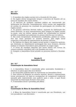 Art. 13.º
Mandato

1. O mandato dos órgãos sociais terá a duração de três anos.
2. Os órgãos eleitos assegurarão sempre o exercício de funções até ao
início de mandato dos novos eleitos.
3. O exercício de qualquer mandato poderá ser remunerado por
deliberação da Direcção, nomeadamente, entre outras, por pagamento
de senhas de presença em resultado da participação em reuniões dos
órgãos sociais.
4. As pessoas colectivas deverão indicar, aquando da elaboração das
listas eleitorais, os seus representantes para integrar os órgãos sociais
os quais, uma vez eleitos, apenas podem ser substituídos se tiverem
perdido a qualidade que possuíam na pessoa colectiva que os indicou.
5. Em casos excepcionais, devidamente justificados, poderá ser aceite,
fora dos casos previstos no número anterior, pelo órgão social
respectivo a alteração do representante da pessoa colectiva.
6. Na hipótese de algum dos órgãos sociais perder o respectivo quórum,
por demissão ou impedimento prolongado dos seus titulares, deverão
realizar-se eleições intercalares para preencher os cargos vagos.
7. O termo do mandato daqueles que forem eleitos nos termos do
número anterior coincidirá com o do mandato em curso.
8. Compete à Assembleia Geral presidir ao processo eleitoral e fiscalizá-
lo.


                               Secção II
                           Assembleia Geral

Art. 14.º
Constituição da Assembleia Geral

1. A Assembleia Geral é constituída pelos associados fundadores e
efectivos no pleno gozo dos seus direitos.
2. Os Associados poderão fazer-se representar na Assembleia Geral.
3. Para efeitos do disposto no número anterior, deverá o representante
enviar previamente ou fazer-se acompanhar de competente credencial
passada pelo representado com poderes para o acto, a qual ficará
arquivada na Associação durante cinco anos.
4. A Assembleia Geral é presidida pela Mesa.


Art. 15.º
Constituição da Mesa da Assembleia Geral

1. A Mesa da Assembleia Geral é constituída por um Presidente, um
vice-presidente e um Secretário.
 