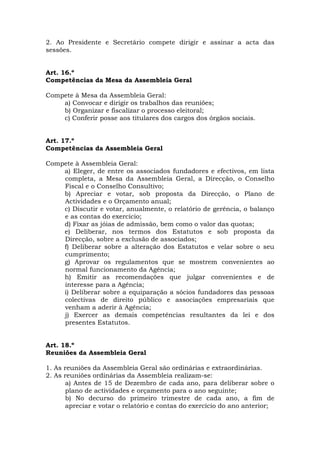 2. Ao Presidente e Secretário compete dirigir e assinar a acta das
sessões.


Art. 16.º
Competências da Mesa da Assembleia Geral

Compete à Mesa da Assembleia Geral:
    a) Convocar e dirigir os trabalhos das reuniões;
    b) Organizar e fiscalizar o processo eleitoral;
    c) Conferir posse aos titulares dos cargos dos órgãos sociais.


Art. 17.º
Competências da Assembleia Geral

Compete à Assembleia Geral:
    a) Eleger, de entre os associados fundadores e efectivos, em lista
    completa, a Mesa da Assembleia Geral, a Direcção, o Conselho
    Fiscal e o Conselho Consultivo;
    b) Apreciar e votar, sob proposta da Direcção, o Plano de
    Actividades e o Orçamento anual;
    c) Discutir e votar, anualmente, o relatório de gerência, o balanço
    e as contas do exercício;
    d) Fixar as jóias de admissão, bem como o valor das quotas;
    e) Deliberar, nos termos dos Estatutos e sob proposta da
    Direcção, sobre a exclusão de associados;
    f) Deliberar sobre a alteração dos Estatutos e velar sobre o seu
    cumprimento;
    g) Aprovar os regulamentos que se mostrem convenientes ao
    normal funcionamento da Agência;
    h) Emitir as recomendações que julgar convenientes e de
    interesse para a Agência;
    i) Deliberar sobre a equiparação a sócios fundadores das pessoas
    colectivas de direito público e associações empresariais que
    venham a aderir à Agência;
    j) Exercer as demais competências resultantes da lei e dos
    presentes Estatutos.


Art. 18.º
Reuniões da Assembleia Geral

1. As reuniões da Assembleia Geral são ordinárias e extraordinárias.
2. As reuniões ordinárias da Assembleia realizam-se:
      a) Antes de 15 de Dezembro de cada ano, para deliberar sobre o
      plano de actividades e orçamento para o ano seguinte;
      b) No decurso do primeiro trimestre de cada ano, a fim de
      apreciar e votar o relatório e contas do exercício do ano anterior;
 