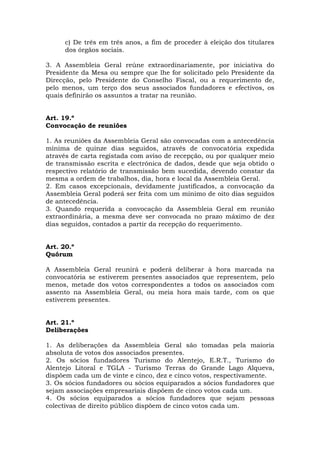 c) De três em três anos, a fim de proceder à eleição dos titulares
      dos órgãos sociais.

3. A Assembleia Geral reúne extraordinariamente, por iniciativa do
Presidente da Mesa ou sempre que lhe for solicitado pelo Presidente da
Direcção, pelo Presidente do Conselho Fiscal, ou a requerimento de,
pelo menos, um terço dos seus associados fundadores e efectivos, os
quais definirão os assuntos a tratar na reunião.


Art. 19.º
Convocação de reuniões

1. As reuniões da Assembleia Geral são convocadas com a antecedência
mínima de quinze dias seguidos, através de convocatória expedida
através de carta registada com aviso de recepção, ou por qualquer meio
de transmissão escrita e electrónica de dados, desde que seja obtido o
respectivo relatório de transmissão bem sucedida, devendo constar da
mesma a ordem de trabalhos, dia, hora e local da Assembleia Geral.
2. Em casos excepcionais, devidamente justificados, a convocação da
Assembleia Geral poderá ser feita com um mínimo de oito dias seguidos
de antecedência.
3. Quando requerida a convocação da Assembleia Geral em reunião
extraordinária, a mesma deve ser convocada no prazo máximo de dez
dias seguidos, contados a partir da recepção do requerimento.


Art. 20.º
Quórum

A Assembleia Geral reunirá e poderá deliberar à hora marcada na
convocatória se estiverem presentes associados que representem, pelo
menos, metade dos votos correspondentes a todos os associados com
assento na Assembleia Geral, ou meia hora mais tarde, com os que
estiverem presentes.


Art. 21.º
Deliberações

1. As deliberações da Assembleia Geral são tomadas pela maioria
absoluta de votos dos associados presentes.
2. Os sócios fundadores Turismo do Alentejo, E.R.T., Turismo do
Alentejo Litoral e TGLA - Turismo Terras do Grande Lago Alqueva,
dispõem cada um de vinte e cinco, dez e cinco votos, respectivamente.
3. Os sócios fundadores ou sócios equiparados a sócios fundadores que
sejam associações empresariais dispõem de cinco votos cada um.
4. Os sócios equiparados a sócios fundadores que sejam pessoas
colectivas de direito público dispõem de cinco votos cada um.
 