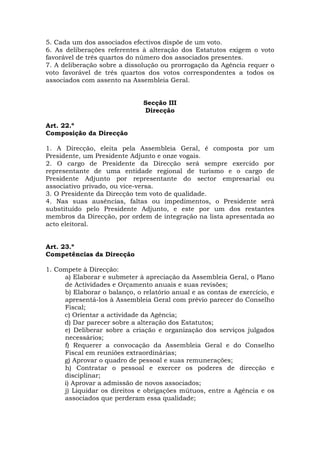 5. Cada um dos associados efectivos dispõe de um voto.
6. As deliberações referentes à alteração dos Estatutos exigem o voto
favorável de três quartos do número dos associados presentes.
7. A deliberação sobre a dissolução ou prorrogação da Agência requer o
voto favorável de três quartos dos votos correspondentes a todos os
associados com assento na Assembleia Geral.


                               Secção III
                               Direcção

Art. 22.º
Composição da Direcção

1. A Direcção, eleita pela Assembleia Geral, é composta por um
Presidente, um Presidente Adjunto e onze vogais.
2. O cargo de Presidente da Direcção será sempre exercido por
representante de uma entidade regional de turismo e o cargo de
Presidente Adjunto por representante do sector empresarial ou
associativo privado, ou vice-versa.
3. O Presidente da Direcção tem voto de qualidade.
4. Nas suas ausências, faltas ou impedimentos, o Presidente será
substituído pelo Presidente Adjunto, e este por um dos restantes
membros da Direcção, por ordem de integração na lista apresentada ao
acto eleitoral.


Art. 23.º
Competências da Direcção

1. Compete à Direcção:
     a) Elaborar e submeter à apreciação da Assembleia Geral, o Plano
     de Actividades e Orçamento anuais e suas revisões;
     b) Elaborar o balanço, o relatório anual e as contas de exercício, e
     apresentá-los à Assembleia Geral com prévio parecer do Conselho
     Fiscal;
     c) Orientar a actividade da Agência;
     d) Dar parecer sobre a alteração dos Estatutos;
     e) Deliberar sobre a criação e organização dos serviços julgados
     necessários;
     f) Requerer a convocação da Assembleia Geral e do Conselho
     Fiscal em reuniões extraordinárias;
     g) Aprovar o quadro de pessoal e suas remunerações;
     h) Contratar o pessoal e exercer os poderes de direcção e
     disciplinar;
     i) Aprovar a admissão de novos associados;
     j) Liquidar os direitos e obrigações mútuos, entre a Agência e os
     associados que perderam essa qualidade;
 