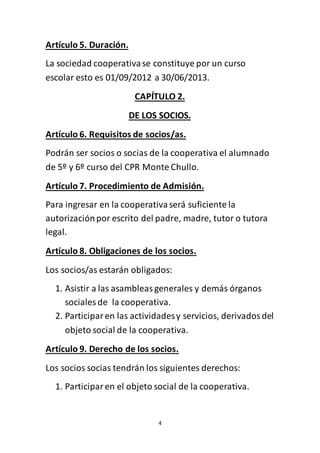 4
Artículo 5. Duración.
La sociedad cooperativase constituye por un curso
escolar esto es 01/09/2012 a 30/06/2013.
CAPÍTULO 2.
DE LOS SOCIOS.
Artículo 6. Requisitos de socios/as.
Podrán ser socios o socias de la cooperativa el alumnado
de 5º y 6º curso del CPR Monte Chullo.
Artículo 7. Procedimiento de Admisión.
Para ingresar en la cooperativaserá suficiente la
autorizaciónpor escrito del padre, madre, tutor o tutora
legal.
Artículo 8. Obligaciones de los socios.
Los socios/as estarán obligados:
1. Asistir a las asambleasgenerales y demás órganos
sociales de la cooperativa.
2. Participaren las actividadesy servicios, derivadosdel
objeto social de la cooperativa.
Artículo 9. Derecho de los socios.
Los socios socias tendrán los siguientes derechos:
1. Participaren el objeto social de la cooperativa.
 