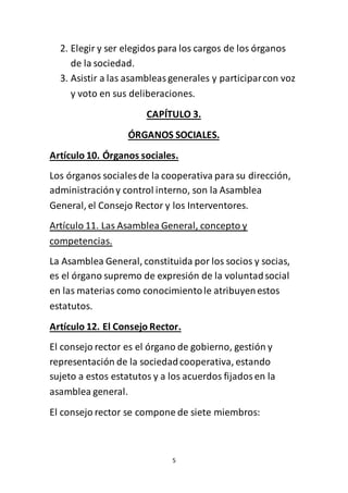 5
2. Elegir y ser elegidos para los cargos de los órganos
de la sociedad.
3. Asistir a las asambleasgenerales y participarcon voz
y voto en sus deliberaciones.
CAPÍTULO 3.
ÓRGANOS SOCIALES.
Artículo 10. Órganos sociales.
Los órganos sociales de la cooperativa para su dirección,
administracióny control interno, son la Asamblea
General, el Consejo Rector y los Interventores.
Artículo 11. Las Asamblea General, concepto y
competencias.
La Asamblea General, constituida por los socios y socias,
es el órgano supremo de expresión de la voluntadsocial
en las materias como conocimientole atribuyenestos
estatutos.
Artículo 12. El Consejo Rector.
El consejo rector es el órgano de gobierno, gestión y
representación de la sociedadcooperativa, estando
sujeto a estos estatutos y a los acuerdos fijadosen la
asamblea general.
El consejo rector se compone de siete miembros:
 