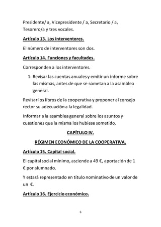 6
Presidente/ a, Vicepresidente / a, Secretario / a,
Tesorero/a y tres vocales.
Artículo 13. Los interventores.
El número de interventores son dos.
Artículo 14. Funciones y facultades.
Corresponden a los interventores.
1. Revisar las cuentas anualesy emitir un informe sobre
las mismas, antes de que se sometan a la asamblea
general.
Revisar los libros de la cooperativay proponer al consejo
rector su adecuacióna la legalidad.
Informar a la asambleageneral sobre losasuntos y
cuestiones que la misma los hubiese sometido.
CAPÍTULO IV.
RÉGIMEN ECONÓMICO DE LA COOPERATIVA.
Artículo 15. Capital social.
El capitalsocial mínimo, asciende a 49 €, aportaciónde 1
€ por alumnado.
Y estará representado en título nominativode un valorde
un €.
Artículo 16. Ejercicio económico.
 