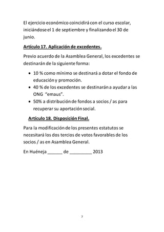 7
El ejercicio económico coincidirácon el curso escolar,
iniciándoseel 1 de septiembre y finalizandoel 30 de
junio.
Artículo 17. Aplicación de excedentes.
Previo acuerdo de la Asamblea General, los excedentes se
destinarán de la siguiente forma:
 10 % como mínimo se destinará a dotar el fondo de
educacióny promoción.
 40 % de los excedentes se destinarána ayudara las
ONG “emaus”.
 50% a distribuciónde fondos a socios / as para
recuperar su aportaciónsocial.
Artículo 18. Disposición Final.
Para la modificaciónde los presentes estatutos se
necesitará los dos tercios de votos favorables de los
socios / as en Asamblea General.
En Huéneja ______ de _________ 2013
 