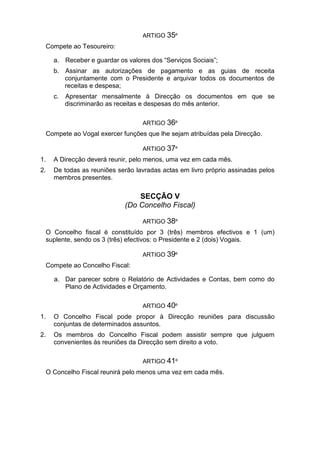 ARTIGO 35º
Compete ao Tesoureiro:
a. Receber e guardar os valores dos “Serviços Sociais”;
b. Assinar as autorizações de pagamento e as guias de receita
conjuntamente com o Presidente e arquivar todos os documentos de
receitas e despesa;
c. Apresentar mensalmente à Direcção os documentos em que se
discriminarão as receitas e despesas do mês anterior.
ARTIGO 36º
Compete ao Vogal exercer funções que lhe sejam atribuídas pela Direcção.
ARTIGO 37º
1. A Direcção deverá reunir, pelo menos, uma vez em cada mês.
2. De todas as reuniões serão lavradas actas em livro próprio assinadas pelos
membros presentes.
SECÇÃO V
(Do Concelho Fiscal)
ARTIGO 38º
O Concelho fiscal é constituído por 3 (três) membros efectivos e 1 (um)
suplente, sendo os 3 (três) efectivos: o Presidente e 2 (dois) Vogais.
ARTIGO 39º
Compete ao Concelho Fiscal:
a. Dar parecer sobre o Relatório de Actividades e Contas, bem como do
Plano de Actividades e Orçamento.
ARTIGO 40º
1. O Concelho Fiscal pode propor à Direcção reuniões para discussão
conjuntas de determinados assuntos.
2. Os membros do Concelho Fiscal podem assistir sempre que julguem
convenientes às reuniões da Direcção sem direito a voto.
ARTIGO 41º
O Concelho Fiscal reunirá pelo menos uma vez em cada mês.
 