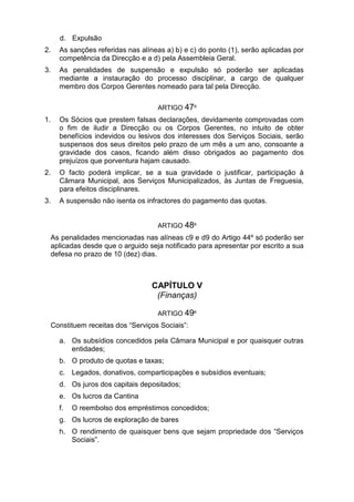 d. Expulsão
2. As sanções referidas nas alíneas a) b) e c) do ponto (1), serão aplicadas por
competência da Direcção e a d) pela Assembleia Geral.
3. As penalidades de suspensão e expulsão só poderão ser aplicadas
mediante a instauração do processo disciplinar, a cargo de qualquer
membro dos Corpos Gerentes nomeado para tal pela Direcção.
ARTIGO 47º
1. Os Sócios que prestem falsas declarações, devidamente comprovadas com
o fim de iludir a Direcção ou os Corpos Gerentes, no intuito de obter
benefícios indevidos ou lesivos dos interesses dos Serviços Sociais, serão
suspensos dos seus direitos pelo prazo de um mês a um ano, consoante a
gravidade dos casos, ficando além disso obrigados ao pagamento dos
prejuízos que porventura hajam causado.
2. O facto poderá implicar, se a sua gravidade o justificar, participação à
Câmara Municipal, aos Serviços Municipalizados, às Juntas de Freguesia,
para efeitos disciplinares.
3. A suspensão não isenta os infractores do pagamento das quotas.
ARTIGO 48º
As penalidades mencionadas nas alíneas c9 e d9 do Artigo 44º só poderão ser
aplicadas desde que o arguido seja notificado para apresentar por escrito a sua
defesa no prazo de 10 (dez) dias.
CAPÍTULO V
(Finanças)
ARTIGO 49º
Constituem receitas dos “Serviços Sociais”:
a. Os subsídios concedidos pela Câmara Municipal e por quaisquer outras
entidades;
b. O produto de quotas e taxas;
c. Legados, donativos, comparticipações e subsídios eventuais;
d. Os juros dos capitais depositados;
e. Os lucros da Cantina
f. O reembolso dos empréstimos concedidos;
g. Os lucros de exploração de bares
h. O rendimento de quaisquer bens que sejam propriedade dos “Serviços
Sociais”.
 