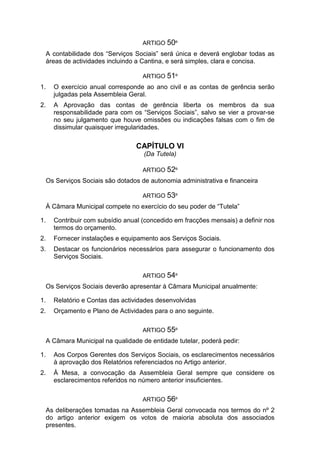 ARTIGO 50º
A contabilidade dos “Serviços Sociais” será única e deverá englobar todas as
áreas de actividades incluindo a Cantina, e será simples, clara e concisa.
ARTIGO 51º
1. O exercício anual corresponde ao ano civil e as contas de gerência serão
julgadas pela Assembleia Geral.
2. A Aprovação das contas de gerência liberta os membros da sua
responsabilidade para com os “Serviços Sociais”, salvo se vier a provar-se
no seu julgamento que houve omissões ou indicações falsas com o fim de
dissimular quaisquer irregularidades.
CAPÍTULO VI
(Da Tutela)
ARTIGO 52º
Os Serviços Sociais são dotados de autonomia administrativa e financeira
ARTIGO 53º
À Câmara Municipal compete no exercício do seu poder de “Tutela”
1. Contribuir com subsídio anual (concedido em fracções mensais) a definir nos
termos do orçamento.
2. Fornecer instalações e equipamento aos Serviços Sociais.
3. Destacar os funcionários necessários para assegurar o funcionamento dos
Serviços Sociais.
ARTIGO 54º
Os Serviços Sociais deverão apresentar à Câmara Municipal anualmente:
1. Relatório e Contas das actividades desenvolvidas
2. Orçamento e Plano de Actividades para o ano seguinte.
ARTIGO 55º
A Câmara Municipal na qualidade de entidade tutelar, poderá pedir:
1. Aos Corpos Gerentes dos Serviços Sociais, os esclarecimentos necessários
à aprovação dos Relatórios referenciados no Artigo anterior.
2. À Mesa, a convocação da Assembleia Geral sempre que considere os
esclarecimentos referidos no número anterior insuficientes.
ARTIGO 56º
As deliberações tomadas na Assembleia Geral convocada nos termos do nº 2
do artigo anterior exigem os votos de maioria absoluta dos associados
presentes.
 