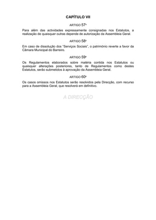 CAPÍTULO VII
ARTIGO 57º
Para além das actividades expressamente consignadas nos Estatutos, a
realização de quaisquer outras depende de autorização da Assembleia Geral.
ARTIGO 58º
Em caso de dissolução dos “Serviços Sociais”, o património reverte a favor da
Câmara Municipal do Barreiro.
ARTIGO 59º
Os Regulamentos elaborados sobre matéria contida nos Estatutos ou
quaisquer alterações posteriores, tanto de Regulamentos como destes
Estatutos, serão submetidos à aprovação da Assembleia Geral.
ARTIGO 60º
Os casos omissos nos Estatutos serão resolvidos pela Direcção, com recurso
para a Assembleia Geral, que resolverá em definitivo.
 