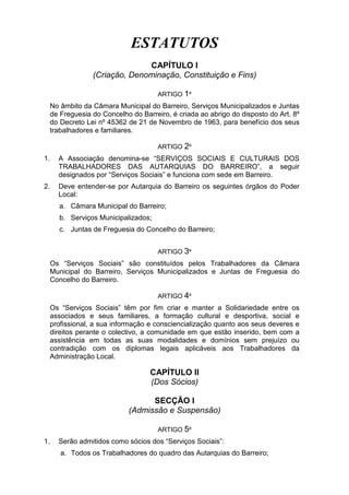 ESTATUTOS
CAPÍTULO I
(Criação, Denominação, Constituição e Fins)
ARTIGO 1º
No âmbito da Câmara Municipal do Barreiro, Serviços Municipalizados e Juntas
de Freguesia do Concelho do Barreiro, é criada ao abrigo do disposto do Art. 8º
do Decreto Lei nº 45362 de 21 de Novembro de 1963, para benefício dos seus
trabalhadores e familiares.
ARTIGO 2º
1. A Associação denomina-se “SERVIÇOS SOCIAIS E CULTURAIS DOS
TRABALHADORES DAS AUTARQUIAS DO BARREIRO”, a seguir
designados por “Serviços Sociais” e funciona com sede em Barreiro.
2. Deve entender-se por Autarquia do Barreiro os seguintes órgãos do Poder
Local:
a. Câmara Municipal do Barreiro;
b. Serviços Municipalizados;
c. Juntas de Freguesia do Concelho do Barreiro;
ARTIGO 3º
Os “Serviços Sociais” são constituídos pelos Trabalhadores da Câmara
Municipal do Barreiro, Serviços Municipalizados e Juntas de Freguesia do
Concelho do Barreiro.
ARTIGO 4º
Os “Serviços Sociais” têm por fim criar e manter a Solidariedade entre os
associados e seus familiares, a formação cultural e desportiva, social e
profissional, a sua informação e consciencialização quanto aos seus deveres e
direitos perante o colectivo, a comunidade em que estão inserido, bem com a
assistência em todas as suas modalidades e domínios sem prejuízo ou
contradição com os diplomas legais aplicáveis aos Trabalhadores da
Administração Local.
CAPÍTULO II
(Dos Sócios)
SECÇÃO I
(Admissão e Suspensão)
ARTIGO 5º
1. Serão admitidos como sócios dos “Serviços Sociais”:
a. Todos os Trabalhadores do quadro das Autarquias do Barreiro;
 