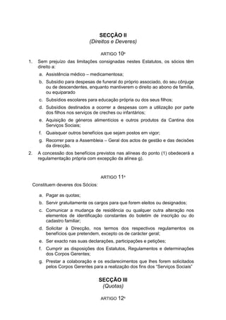 SECÇÃO II
(Direitos e Deveres)
ARTIGO 10º
1. Sem prejuízo das limitações consignadas nestes Estatutos, os sócios têm
direito a:
a. Assistência médico – medicamentosa;
b. Subsídio para despesas de funeral do próprio associado, do seu cônjuge
ou de descendentes, enquanto mantiverem o direito ao abono de família,
ou equiparado
c. Subsídios escolares para educação própria ou dos seus filhos;
d. Subsídios destinados a ocorrer a despesas com a utilização por parte
dos filhos nos serviços de creches ou infantários;
e. Aquisição de géneros alimentícios e outros produtos da Cantina dos
Serviços Sociais;
f. Quaisquer outros benefícios que sejam postos em vigor;
g. Recorrer para a Assembleia – Geral dos actos de gestão e das decisões
da direcção.
2. A concessão dos benefícios previstos nas alíneas do ponto (1) obedecerá a
regulamentação própria com excepção da alínea g).
ARTIGO 11º
Constituem deveres dos Sócios:
a. Pagar as quotas;
b. Servir gratuitamente os cargos para que forem eleitos ou designados;
c. Comunicar a mudança de residência ou qualquer outra alteração nos
elementos de identificação constantes do boletim de inscrição ou do
cadastro familiar;
d. Solicitar à Direcção, nos termos dos respectivos regulamentos os
benefícios que pretendem, excepto os de carácter geral;
e. Ser exacto nas suas declarações, participações e petições;
f. Cumprir as disposições dos Estatutos, Regulamentos e determinações
dos Corpos Gerentes;
g. Prestar a colaboração e os esclarecimentos que lhes forem solicitados
pelos Corpos Gerentes para a realização dos fins dos “Serviços Sociais”
SECÇÃO III
(Quotas)
ARTIGO 12º
 