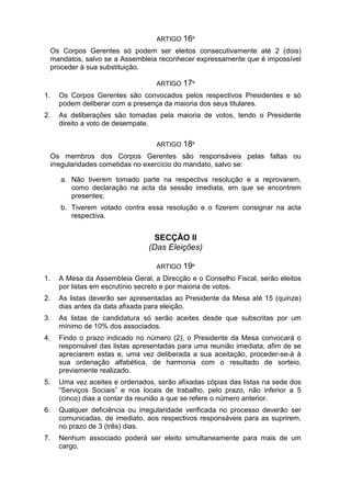 ARTIGO 16º
Os Corpos Gerentes só podem ser eleitos consecutivamente até 2 (dois)
mandatos, salvo se a Assembleia reconhecer expressamente que é impossível
proceder à sua substituição.
ARTIGO 17º
1. Os Corpos Gerentes são convocados pelos respectivos Presidentes e só
podem deliberar com a presença da maioria dos seus titulares.
2. As deliberações são tomadas pela maioria de votos, tendo o Presidente
direito a voto de desempate.
ARTIGO 18º
Os membros dos Corpos Gerentes são responsáveis pelas faltas ou
irregularidades cometidas no exercício do mandato, salvo se:
a. Não tiverem tomado parte na respectiva resolução e a reprovarem,
como declaração na acta da sessão imediata, em que se encontrem
presentes;
b. Tiverem votado contra essa resolução e o fizerem consignar na acta
respectiva.
SECÇÃO II
(Das Eleições)
ARTIGO 19º
1. A Mesa da Assembleia Geral, a Direcção e o Conselho Fiscal, serão eleitos
por listas em escrutínio secreto e por maioria de votos.
2. As listas deverão ser apresentadas ao Presidente da Mesa até 15 (quinze)
dias antes da data afixada para eleição.
3. As listas de candidatura só serão aceites desde que subscritas por um
mínimo de 10% dos associados.
4. Findo o prazo indicado no número (2), o Presidente da Mesa convocará o
responsável das listas apresentadas para uma reunião imediata, afim de se
apreciarem estas e, uma vez deliberada a sua aceitação, proceder-se-á à
sua ordenação alfabética, de harmonia com o resultado de sorteio,
previamente realizado.
5. Uma vez aceites e ordenados, serão afixadas cópias das listas na sede dos
“Serviços Sociais” e nos locais de trabalho, pelo prazo, não inferior a 5
(cinco) dias a contar da reunião a que se refere o número anterior.
6. Qualquer deficiência ou irregularidade verificada no processo deverão ser
comunicadas, de imediato, aos respectivos responsáveis para as suprirem,
no prazo de 3 (três) dias.
7. Nenhum associado poderá ser eleito simultaneamente para mais de um
cargo.
 