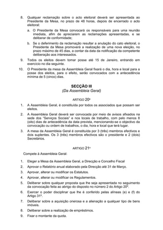 8. Qualquer reclamação sobre o acto eleitoral deverá ser apresentada ao
Presidente da Mesa, no prazo de 48 horas, depois de encerrado o acto
eleitoral:
a. O Presidente da Mesa convocará os responsáveis para uma reunião
imediata, afim de apreciarem as reclamações apresentadas, e se
deliberar de conformidade;
b. Se o deferimento da reclamação resultar a anulação do cato eleitoral, o
Presidente da Mesa promoverá a realização de uma nova eleição, no
prazo máximo de 45 dias, a contar da data da notificação da competente
deliberação aos interessados.
9. Todos os eleitos devem tomar posse até 15 de Janeiro, entrando em
exercício no dia seguinte.
10. O Presidente da mesa da Assembleia Geral fixará o dia, hora e local para a
posse dos eleitos, para o efeito, serão convocados com a antecedência
mínima de 5 (cinco) dias.
SECÇÃO III
(Da Assembleia Geral)
ARTIGO 20º
1. A Assembleia Geral, é constituída por todos os associados que possam ser
eleitos.
2. A Assembleia Geral deverá ser convocada por meio de avisos afixados na
sede dos “Serviços Sociais” e nos locais de trabalho, com pelo menos 8
(oito) dias de antecedência da data prevista, mencionando-se o objectivo da
convocação ou ordem de trabalhos, o dia, hora e local que terá lugar.
3. A mesa da Assembleia Geral é constituída por 3 (três) membros efectivos e
dois suplentes. Os 3 (três) membros efectivos são o presidente e 2 (dois)
Secretários.
ARTIGO 21º
Compete à Assembleia Geral:
1. Eleger a Mesa da Assembleia Geral, a Direcção e Concelho Fiscal
2. Aprovar o Relatório anual elaborado pela Direcção até 31 de Março.
3. Aprovar, alterar ou modificar os Estatutos.
4. Aprovar, alterar ou modificar os Regulamentos.
5. Deliberar sobre qualquer proposta que lhe seja apresentada no seguimento
da convocação feita ao abrigo do disposto no número 2 do Artigo 20º.
6. Exercer o poder disciplinar que lhe é conferido pelas alíneas (e) e (f) do
Artigo 31º.
7. Deliberar sobre a aquisição onerosa e a alienação a qualquer tipo de bens
imóveis.
8. Deliberar sobre a realização de empréstimos.
9. Fixar o montante da quota.
 